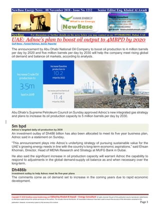 Copyright © 2018 NewBase www.hawkenergy.net Edited by Khaled Al Awadi – Energy Consultant All rights reserved. No part of this publication may be reproduced, redistributed,
or otherwise copied without the written permission of the authors. This includes internal distribution. All reasonable endeavours have been used to ensure the accuracy of the information contained in this
publication. However, no warranty is given to the accuracy of its content. Page 1
NewBase Energy News 08 November 2018 - Issue No. 1212 Senior Editor Eng. Khaled Al Awadi
NewBase For discussion or further details on the news below you may contact us on +971504822502, Dubai, UAE
UAE: Adnoc’s plan to boost oil output to 4MBPD by 2020
Gulf News - Fareed Rahman, Senior Reporter
The announcement by Abu Dhabi National Oil Company to boost oil production to 4 million barrels
per day by 2020 and five million barrels per day by 2030 will help the company meet rising global
oil demand and balance oil markets, according to analysts.
Abu Dhabi’s Supreme Petroleum Council on Sunday approved Adnoc’s new integrated gas strategy
and plans to increase its oil production capacity to 5 million barrels per day by 2030.
5m bpd
Adnoc’s targeted daily oil production by 2030
An investment outlay of Dh486 billion has also been allocated to meet its five year business plan,
Adnoc said in a statement on Sunday.
“This announcement plays into Adnoc’s underlying strategy of pursuing sustainable value for the
UAE’s growing energy needs in line with the country’s long-term economic aspirations,” said Ehsan
Khoman, Director, Head of MENA Research and Strategy at MUFG Bank in Dubai.
He also said the significant increase in oil production capacity will warrant Adnoc the capability to
respond to adjustments in the global demand-supply oil balance as and when necessary over the
long-term.
Dh486b
investment outlay to help Adnoc meet its five-year plans
The comments come as oil demand set to increase in the coming years due to rapid economic
development.
 