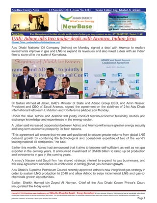 Copyright © 2018 NewBase www.hawkenergy.net Edited by Khaled Al Awadi – Energy Consultant All rights reserved. No part of this publication may be reproduced, redistributed,
or otherwise copied without the written permission of the authors. This includes internal distribution. All reasonable endeavours have been used to ensure the accuracy of the information contained in this
publication. However, no warranty is given to the accuracy of its content. Page 1
NewBase Energy News 13 November 2018 - Issue No. 1213 Senior Editor Eng. Khaled Al Awadi
NewBase For discussion or further details on the news below you may contact us on +971504822502, Dubai, UAE
UAE: Adnoc inks two major deals with Aramco, Indian firm
Khaleej Times - waheedabbas@khaleejtimes.com
Abu Dhabi National Oil Company (Adnoc) on Monday signed a deal with Aramco to explore
investments improve in gas and LNG to expand its revenues and also inked a deal with an Indian
firm to store oil in the state of Karnataka.
Dr Sultan Ahmed Al Jaber, UAE's Minister of State and Adnoc Group CEO, and Amin Nasser,
President and CEO of Saudi Aramco, signed the agreement on the sidelines of 21st Abu Dhabi
International Petroleum Exhibition and Conference (Adipec) on Monday.
Under the deal, Adnoc and Aramco will jointly conduct techno-economic feasibility studies and
exchange knowledge and experiences in the energy sector.
Al Jaber said increased cooperation between Adnoc and Aramco will ensure greater energy security
and long-term economic prosperity for both nations.
"This agreement will ensure that we are well-positioned to secure greater returns from global LNG
demand growth by combining the technological and operational expertise of two of the world's
leading national oil companies," he said.
Earlier this month, Adnoc had announced that it aims to become self-sufficient as well as net gas
exporter in the coming years. It announced investment of Dh486 billion to ramp up oil production
and investments in gas in the coming years.
Aramco's Nasser said Saudi firm has shared strategic interest to expand its gas businesses, and
this new agreement underlines its confidence in strong global gas demand growth.
Abu Dhabi's Supreme Petroleum Council recently approved Adnoc's new integrated gas strategy in
order to sustain LNG production to 2040 and allow Adnoc to seize incremental LNG and gas-to-
chemicals growth opportunities.
Earlier, Sheikh Hamed bin Zayed Al Nahyan, Chief of the Abu Dhabi Crown Prince's Court,
inaugurated the 4-day event.
 