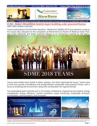 Copyright © 2018 NewBase www.hawkenergy.net Edited by Khaled Al Awadi – Energy Consultant All rights reserved. No part of this publication may be reproduced, redistributed,
or otherwise copied without the written permission of the authors. This includes internal distribution. All reasonable endeavours have been used to ensure the accuracy of the information contained in this
publication. However, no warranty is given to the accuracy of its content. Page 1
NewBase Energy News 31 October 2018 - Issue No. 1211 Senior Editor Eng. Khaled Al Awadi
NewBase For discussion or further details on the news below you may contact us on +971504822502, Dubai, UAE
UAE: Solar Decathlon teams begin building solar powered homes
SDME + DEWA + NewBase + Trade Arabia
Teams participating in the first Solar Decathlon - Middle East (SDME) 2018 have started to construct
the houses they designed for the competition at Mohammed bin Rashid Al Maktoum Solar Park,
said Dubai Electricity and Water Authority (Dewa) in an introductory meeting for the teams.
Teams were briefed about health & safety, logistics, and other organizational issues. Teams have
to build and operate cost-effective and energy-efficient sustainable solar-powered homes, with a
focus on protecting the environment, taking into consideration the regional climate.
The participating teams will take part in 10 contests: architecture; engineering and building; energy
management; energy efficiency; comfort conditions; house functioning; sustainable transport;
sustainability; communications, and innovation.
 