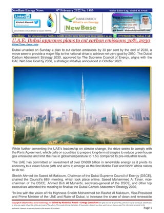 Copyright © 2021 NewBase www.hawkenergy.net Edited by Khaled Al Awadi – Energy Consultant All rights reserved. No part of this publication may be reproduced, redistributed,
or otherwise copied without the written permission of the authors. This includes internal distribution. All reasonable endeavors have been used to ensure the accuracy of the information contained in this
publication. However, no warranty is given to the accuracy of its content. Page 1
NewBase Energy News 07 February 2022 No. 1485 Senior Editor Eng. Khaled Al Awadi
NewBase for discussion or further details on the news below you may contact us on +971504822502, Dubai, UAE
U.A.E: Dubai approves plans to cut carbon emissions 30%, 2030
Khleej Times - Issac John
Dubai unveiled on Sunday a plan to cut carbon emissions by 30 per cent by the end of 2030, a
move seen to provide a major fillip to the national drive to achieve net-zero goal by 2050. The Dubai
Carbon Abatement Strategy 2030, approved by The Supreme Council of Energy, aligns with the
UAE Net Zero Goal by 2050, a strategic initiative announced in October 2021.
While further cementing the UAE’s leadership on climate change, the drive seeks to comply with
the Paris Agreement, which calls on countries to prepare long-term strategies to reduce greenhouse
gas emissions and limit the rise in global temperature to 1.5C compared to pre-industrial levels.
The UAE has committed an investment of over Dh600 billion in renewable energy as it pivots its
economy to a clean future path and aims to emerge as the first Middle East and North Africa nation
to do so.
Sheikh Ahmed bin Saeed Al Maktoum, Chairman of the Dubai Supreme Council of Energy (DSCE),
chaired the Council’s 68th meeting, which took place online. Saeed Mohammed Al Tayer, vice-
chairman of the DSCE; Ahmed Buti Al Muhairbi, secretary-general of the DSCE, and other top
executives attended the meeting to finalise the Dubai Carbon Abatement Strategy 2030.
“In line with the vision of His Highness Sheikh Mohammed bin Rashid Al Maktoum, Vice-President
and Prime Minister of the UAE and Ruler of Dubai, to increase the share of clean and renewable
 