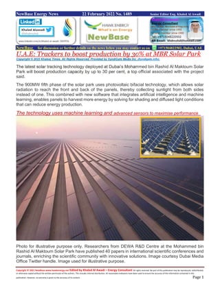 Copyright © 2021 NewBase www.hawkenergy.net Edited by Khaled Al Awadi – Energy Consultant All rights reserved. No part of this publication may be reproduced, redistributed,
or otherwise copied without the written permission of the authors. This includes internal distribution. All reasonable endeavors have been used to ensure the accuracy of the information contained in this
publication. However, no warranty is given to the accuracy of its content. Page 1
NewBase Energy News 22 February 2022 No. 1489 Senior Editor Eng. Khaled Al Awadi
NewBase for discussion or further details on the news below you may contact us on +971504822502, Dubai, UAE
U.A.E: Trackers to boost production by 30% at MBR Solar Park
Copyright © 2022 Khaleej Times. All Rights Reserved. Provided by SyndiGate Media Inc. (Syndigate.info).
The latest solar tracking technology deployed at Dubai’s Mohammed bin Rashid Al Maktoum Solar
Park will boost production capacity by up to 30 per cent, a top official associated with the project
said.
The 900MW fifth phase of the solar park uses photovoltaic bifacial technology, which allows solar
radiation to reach the front and back of the panels, thereby collecting sunlight from both sides
instead of one. This combined with new software that integrates artificial intelligence and machine
learning, enables panels to harvest more energy by solving for shading and diffused light conditions
that can reduce energy production.
The technology uses machine learning and advanced sensors to maximise performance
Photo for illustrative purpose only. Researchers from DEWA R&D Centre at the Mohammed bin
Rashid Al Maktoum Solar Park have published 40 papers in international scientific conferences and
journals, enriching the scientific community with innovative solutions. Image courtesy Dubai Media
Office Twitter handle. Image used for illustrative purpose.
 
