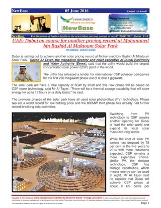 Copyright © 2014 NewBase www.hawkenergy.net Edited by Khaled Al Awadi – Energy Consultant All rights reserved. No part of this publication may be reproduced,
redistributed, or otherwise copied without the written permission of the authors. This includes internal distribution. All reasonable endeavours have been used to ensure the accuracy of the information contained
in this publication. However, no warranty is given to the accuracy of its content . Page 1
NewBase 05 June 2016 Khaled Al Awadi
NewBase For discussion or further details on the news below you may contact us on +971504822502 , Dubai , UAE
UAE: Dubai on course for another pricing record at Mohammed
bin Rashid Al Maktoum Solar Park
The national - LeAnne Graves
Dubai is setting out to achieve another solar pricing record at Mohammed bin Rashid Al Maktoum
Solar Park. Saeed Al Tayer, the managing director and chief executive of Dubai Electricity
and Water Authority (Dewa), said that the utility would build the largest
concentrated solar power (CSP) plant in the world.
The utility has released a tender for international CSP advisory companies
for the first 200 megawatt phase out of a total 1 gigawatt.
The solar park will have a total capacity of 5GW by 2030 and this new phase will be based on
CSP tower technology, said Mr Al Tayer. “There will be a thermal storage capability that will store
energy for up to 12 hours on a daily basis," he said.
The previous phases of the solar park have all used solar photovoltaic (PV) technology. Phase
two set a world record for low bidding price and the 800MW third phase has already had further
record-breaking bids submitted.
Switching from PV
technology to CSP creates
another opening for Dubai
to lead the solar world and
expand its local solar
manufacturing sector.
While the cost of solar PV
panels has dropped by 75
per cent in the five years to
2014 with more reductions
expected, CSP remains a
more expensive choice.
Unlike PV, the cheaper
technology, CSP has
storage capabilities, which
means energy can be used
at night. Mr Al Tayer said
he expects that Dubai will
achieve CSP prices at
about 8 US cents per
 