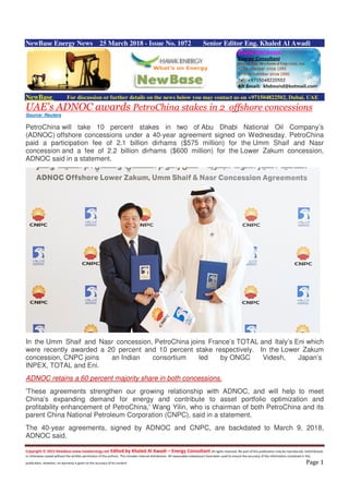 Copyright © 2015 NewBase www.hawkenergy.net Edited by Khaled Al Awadi – Energy Consultant All rights reserved. No part of this publication may be reproduced, redistributed,
or otherwise copied without the written permission of the authors. This includes internal distribution. All reasonable endeavours have been used to ensure the accuracy of the information contained in this
publication. However, no warranty is given to the accuracy of its content. Page 1
NewBase Energy News 25 March 2018 - Issue No. 1072 Senior Editor Eng. Khaled Al Awadi
NewBase For discussion or further details on the news below you may contact us on +971504822502, Dubai, UAE
UAE's ADNOC awards PetroChina stakes in 2 offshore concessions
Source: Reuters
PetroChina will take 10 percent stakes in two of Abu Dhabi National Oil Company’s
(ADNOC) offshore concessions under a 40-year agreement signed on Wednesday. PetroChina
paid a participation fee of 2.1 billion dirhams ($575 million) for the Umm Shaif and Nasr
concession and a fee of 2.2 billion dirhams ($600 million) for the Lower Zakum concession,
ADNOC said in a statement.
In the Umm Shaif and Nasr concession, PetroChina joins France’s TOTAL and Italy’s Eni which
were recently awarded a 20 percent and 10 percent stake respectively. In the Lower Zakum
concession, CNPC joins an Indian consortium led by ONGC Videsh, Japan’s
INPEX, TOTAL and Eni.
ADNOC retains a 60 percent majority share in both concessions.
'These agreements strengthen our growing relationship with ADNOC, and will help to meet
China’s expanding demand for energy and contribute to asset portfolio optimization and
profitability enhancement of PetroChina,' Wang Yilin, who is chairman of both PetroChina and its
parent China National Petroleum Corporation (CNPC), said in a statement.
The 40-year agreements, signed by ADNOC and CNPC, are backdated to March 9, 2018,
ADNOC said.
 