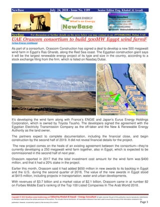 Copyright © 2015 NewBase www.hawkenergy.net Edited by Khaled Al Awadi – Energy Consultant All rights reserved. No part of this publication may be reproduced, redistributed,
or otherwise copied without the written permission of the authors. This includes internal distribution. All reasonable endeavours have been used to ensure the accuracy of the information contained in this
publication. However, no warranty is given to the accuracy of its content. Page 1
NewBase July 24, 2018 - Issue No. 1189 Senior Editor Eng. Khaled Al Awadi
NewBase For discussion or further details on the news below you may contact us on +971504822502, Dubai, UAE
UAE Orascom consortium to build 500MW Egypt wind farmF
forbes-Energy middleeast
As part of a consortium, Orascom Construction has signed a deal to develop a new 500 megawatt
wind farm in Egypt’s Ras Ghareb, along the Red Sea coast. The Egyptian construction giant says
it will be the largest renewable energy project of its type and size in the country, according to a
stock exchange filing from the firm, which is listed on Nasdaq Dubai.
It’s developing the wind farm along with France’s ENGIE and Japan’s Eurus Energy Holdings
Corporation, which is owned by Toyota Tsusho. The developers signed the agreement with the
Egyptian Electricity Transmission Company as the off-taker and the New & Renewable Energy
Authority as the land owner.
The partners expect to complete documentation, including the financial close, and begin
construction by the second half of 2019. It did not reveal financial details for the project.
The new project comes on the heals of an existing agreement between the consortium—they’re
currently developing a 250 megawatt wind farm together, also in Egypt, which is expected to be
commissioned in the second half of next year.
Orascom reported in 2017 that the total investment cost amount for the wind farm was $400
million, and that it had a 20% stake in the project.
Earlier this month, Orascom said it had added $650 million in new awards to its backlog in Egypt
and the U.S. during the second quarter of 2018. The value of the new awards in Egypt stood
at $415 million, including projects in transportation, water and urban developments.
With revenues of $3.7 billion and a market value of $2.1 billion, Orascom came in at number 82
on Forbes Middle East’s ranking of the Top 100 Listed Companies In The Arab World 2018.
 