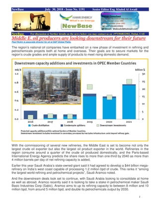 2
NewBase July 30, 2018 - Issue No. 1191 Senior Editor Eng. Khaled Al Awadi
NewBase For discussion or further details on the news below you may contact us on +971504822502, Dubai, UAE
Middle E. oil producers are looking downstream for their future
Paul Hickin is associate director for oil at S&P Global Platts.
The region’s national oil companies have embarked on a new phase of investment in refining and
petrochemicals projects both at home and overseas. Their goals are to secure markets for the
region’s crude grades and ample supply of products to meet rising domestic demand.
With the commissioning of several new refineries, the Middle East is set to become not only the
largest crude oil exporter but also the largest oil product exporter in the world. Refineries in the
region consume around a quarter of the crude oil produced domestically, and the Paris-based
International Energy Agency predicts the share rises to more than one-third by 2040 as more than
4 million barrels per day of net refining capacity is added.
Earlier this year Saudi Arabia’s state-owned giant said it had agreed to develop a $44 billion mega-
refinery on India’s west coast capable of processing 1.2 million bpd of crude. This ranks it “among
the largest world refining and petrochemical projects”, Saudi Aramco noted.
And the downstream deals look set to continue, with Saudi Arabia looking to consolidate at home
as well as abroad. Aramco recently said it is looking to take a stake in petrochemical maker Saudi
Basic Industries Corp (Sabic). Aramco aims to up its refining capacity to between 8 million and 10
million bpd, from around 5 million bpd, and double its petrochemicals output by 2030.
 