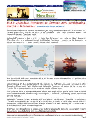 NewBase Energy News 19 July 2019 - Issue No. 1261 Senior Editor Eng. Khaled Al Awadi
NewBase For discussion or further details on the news below you may contact us on +971504822502, Dubai, UAE
UAE's Mubadala Petroleum to farmout 20% participating
interest in Indonesia.... By Staff Writer, WAM (Emirates News Agency)
Mubadala Petroleum has announced the signing of an agreement with Premier Oil to farmout a 20
percent participating interest in each of the Andaman I and South Andaman Gross Split
Production Sharing Contracts, PSCs.
Mubadala Petroleum is the operator of both the Andaman I and adjacent South Andaman
PSCs.According to a statement issued by Mubadala Petroleum, completion of the transaction is
subject to customary conditions including government approvals.
The Andaman I and South Andaman PSCs are located in the underexplored but proven North
Sumatra basin offshore Aceh.
Commmenting on the announcement, Dr. Bakheet Al Katheeri, Mubadala Petroleum’s Chief
Executive Officer, said, "With this farmout, Mubadala Petroleum will extend its partnership with
Premier Oil for the exploration of the Andaman blocks offshore Aceh.
Both partners have a strong commitment to this new high impact growth area which supports
Mubadala Petroleum’s growth strategy of finding and, if successful, developing gas for Indonesia’s
growing markets."
Mubadala Petroleum is also a partner with a 30 percent participating interest in the Andaman II
PSC which is operated by Premier Oil. With participating interests in these three adjacent blocks,
Mubadala Petroleum is the largest net acreage holder in the area, securing the core of the North
Sumatra basin for future exploration growth.
The PSCs have the potential to unlock a new material gas play for domestic consumption in North
Sumatra and potentially long-term export to regional markets.
Copyright © 2015 NewBase www.hawkenergy.net Edited by Khaled Al Awadi – Energy Consultant All rights reserved. No part of this publication may be reproduced, redistributed,
or otherwise copied without the written permission of the authors. This includes internal distribution. All reasonable endeavours have been used to ensure the accuracy of the information contained in this
publication. However, no warranty is given to the accuracy of its content. Page 1
 