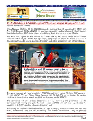 Copyright © 2015 NewBase www.hawkenergy.net Edited by Khaled Al Awadi – Energy Consultant All rights reserved. No part of this publication may be reproduced, redistributed,
or otherwise copied without the written permission of the authors. This includes internal distribution. All reasonable endeavours have been used to ensure the accuracy of the information contained in this
publication. However, no warranty is given to the accuracy of its content. Page 1
NewBase Energy News 23 July 2019 - Issue No. 1262 Senior Editor Eng. Khaled Al Awadi
NewBase For discussion or further details on the news below you may contact us on +971504822502, Dubai, UAE
UAE ADNOC & CNOOC sign MOU on oil Exp,& Refng,LNG trade
Reuters + NewBase + WAM
China National Offshore Oil Co (CNOOC) signed a memorandum of understanding (MOU) with
Abu Dhabi National Oil Co (ADNOC) on upstream exploration and development, oil refining and
liquefied natural gas (LNG) trade, state-backed China News Agency reported on Monday.
The MOU was signed on the sideline of a state visit by Abu Dhabi Crown Prince Sheikh
Mohammed bin Zayed. Under the agreement, companies will share the latest know-how in
developing ultra-acidic natural gas fields, the report said, citing a statement from CNOOC Group.
The two companies will consider enlisting CNOOC’s engineering arms, Offshore Oil Engineering
Co Ltd (600583.SS) and China Oilfield Services Ltd (601808.SS), as contractors for design,
purchase and construction as well as oilfield service providers for ADNOC.
The companies will also explore cooperating in LNG marketing and purchases. In the
downstream oil refining and petrochemicals sector, ADNOC will look into opportunities for
investing in CNOOC’s existing refineries, the report said.
The visit by His Highness Sheikh Mohamed bin Zayed to Beijing is his fourth and comes at a time
when China is celebrating the 70th anniversary of its modern renaissance. During the previous
 