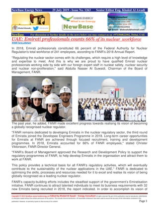 Copyright © 2015 NewBase www.hawkenergy.net Edited by Khaled Al Awadi – Energy Consultant All rights reserved. No part of this publication may be reproduced, redistributed,
or otherwise copied without the written permission of the authors. This includes internal distribution. All reasonable endeavours have been used to ensure the accuracy of the information contained in this
publication. However, no warranty is given to the accuracy of its content. Page 1
NewBase Energy News 29 July 2019 - Issue No. 1263 Senior Editor Eng. Khaled Al Awadi
NewBase For discussion or further details on the news below you may contact us on +971504822502, Dubai, UAE
UAE: Emirati professionals counts 66% of its nuclear workforce
WAM/Tariq alfaham
In 2018, Emirati professionals constituted 66 percent of the Federal Authority for Nuclear
Regulation's total workforce of 241 employees, according to FANR’s 2018 Annual Report.
''Regulating the nuclear sector comes with its challenges, which require a high level of knowledge
and expertise to meet. And this is why we are proud to have qualified Emirati nuclear
professionals working side by side with our foreign expert staff in nuclear safety, nuclear security
and nuclear non-proliferation,'' said Abdulla Nasser Al Suwaidi, Chairman of the Board of
Management, FANR.
The past year, he added, FANR made excellent progress towards realising its vision of becoming
a globally recognised nuclear regulator.
''FANR remains dedicated to developing Emiratis in the nuclear regulatory sector, the third round
of Emiratis joined the Developee Engineers Programme in 2018. Long-term career opportunities
for Emiratis at FANR are achieved through focused recruitment, training and development
programmes. In 2018, Emiratis accounted for 66% of FANR employees,'' stated Christer
Viktorsson, FANR Director General.
''FANR’s Board of Management approved the Research and Development Policy to support the
regulatory programmes of FANR, to help develop Emiratis in the organisation and attract them to
work at FANR.
This policy provides a technical basis for all FANR’s regulatory activities, which will eventually
contribute to the sustainability of the nuclear applications in the UAE.'' FANR is dedicated to
optimising the skills, processes and resources needed for it to excel and realise its vision of being
globally recognised as a leading nuclear regulator.
FANR’s capacity-building efforts includes the steadfast support of the government’s Emiratisation
initiative. FANR continues to attract talented individuals to meet its business requirements with 32
new Emiratis being recruited in 2018, the report indicated. In order to accomplish its vision of
 