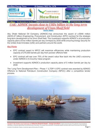 Copyright © 2021 NewBase www.hawkenergy.net Edited by Khaled Al Awadi – Energy Consultant All rights reserved. No part of this publication may be reproduced,
redistributed, or otherwise copied without the written permission of the authors. This includes internal distribution. All reasonable endeavors have been used to ensure the accuracy of the information
contained in this publication. However, no warranty is given to the accuracy of its content. Page 1
NewBase Energy News 10 January 2022 No. 1478 Senior Editor Eng. Khaled Al Awadi
NewBase for discussion or further details on the news below you may contact us on +971504822502, Dubai, UAE
UAE: ADNOC invests close to USD1 billion in the long term
development of Umm Shaif field
Source: ADNOC
Abu Dhabi National Oil Company (ADNOC) has announced the award of a $946 million
(AED3.47 billion) Engineering, Procurement, and Construction (EPC) contract for the strategic
long-term development of its Umm Shaif field. The investment supports ADNOC’s oil production
capacity plans of five million barrels per day (mmbpd) by 2030 while ensuring energy security for
the United Arab Emirates (UAE) and partners around the world.
Key Points
 EPC contract award to NPCC will maximize efficiencies while maintaining production
capacity of 275,000 barrels per day from pioneer offshore field
 EPC contract will see over 75% of the award value flow back into the UAE’s economy
under ADNOC’s In-Country Value program
 Investment supports ADNOC’s production capacity plans of 5 million barrels per day by
2030
The ‘Long-Term Development Plan – Phase 1’ (LTDP-1) EPC contract was awarded by ADNOC
Offshore to National Petroleum Construction Company (NPCC) after a competitive tender
process.
 