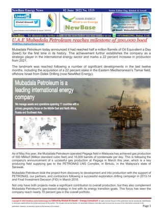 Copyright © 2022 NewBase www.hawkenergy.net Edited by Khaled Al Awadi – Energy Consultant All rights reserved. No part of this publication may be reproduced, redistributed,
or otherwise copied without the written permission of the authors. This includes internal distribution. All reasonable endeavors have been used to ensure the accuracy of the information contained in this
publication. However, no warranty is given to the accuracy of its content. Page 1
NewBase Energy News 02 June 2022 No. 1519 Senior Editor Eng. Khaled Al Awadi
NewBase for discussion or further details on the news below you may contact us on +971504822502, Dubai, UAE
U.A.E Mubadala Petroleum reaches milestone of 500,000 boed
WAM/Rola Alghoul/Esraa Ismail
Mubadala Petroleum today announced it had reached half a million Barrels of Oil Equivalent a Day
(boed) for the first time in its history. This achievement further establishes the company as a
strategic player in the international energy sector and marks a 22 percent increase in production
from 2021.
The landmark was reached following a number of significant developments in the last twelve
months, including the acquisition of a 22 percent stake in the Eastern Mediterranean's Tamar field,
offshore Israel from Delek Drilling (now NewMed Energy).
As of May this year, the Mubadala Petroleum operated Pegaga field in Malaysia has achieved gas production
of 500 MMscf (Million standard cubic feet) and 16,000 barrels of condensate per day. This is following the
company's announcement of s uccessful gas production at Pegaga in March this year, which is a key
producing field supplying gas to the PETRONAS LNG Complex, in Bintulu, in the Malaysia's state of
Sarawak.
Mubadala Petroleum took the project from discovery to development and into production with the support of
PETRONAS, our partners, and contractors following a successful exploration drilling campaign in 2013-14
and Final Investment Decision (FID) in March 2018.
Not only have both projects made a significant contribution to overall production, but they also complement
Mubadala Petroleum's gas-biased strategy in line with its energy transition goals. This focus has seen the
company reach nearly 70 percent gas in the overall portfolio.
 