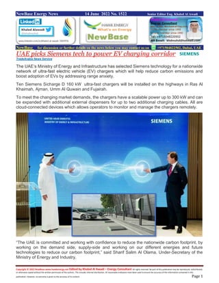Copyright © 2022 NewBase www.hawkenergy.net Edited by Khaled Al Awadi – Energy Consultant All rights reserved. No part of this publication may be reproduced, redistributed,
or otherwise copied without the written permission of the authors. This includes internal distribution. All reasonable endeavors have been used to ensure the accuracy of the information contained in this
publication. However, no warranty is given to the accuracy of its content. Page 1
NewBase Energy News 14 June 2022 No. 1522 Senior Editor Eng. Khaled Al Awadi
NewBase for discussion or further details on the news below you may contact us on +971504822502, Dubai, UAE
UAE picks Siemens tech to power EV charging corridor
TradeArabia News Service
The UAE’s Ministry of Energy and Infrastructure has selected Siemens technology for a nationwide
network of ultra-fast electric vehicle (EV) chargers which will help reduce carbon emissions and
boost adoption of EVs by addressing range anxiety.
Ten Siemens Sicharge D 160 kW ultra-fast chargers will be installed on the highways in Ras Al
Khaimah, Ajman, Umm Al Quwain and Fujairah.
To meet the changing market demands, the chargers have a scalable power up to 300 kW and can
be expanded with additional external dispensers for up to two additional charging cables. All are
cloud-connected devices which allows operators to monitor and manage the chargers remotely.
“The UAE is committed and working with confidence to reduce the nationwide carbon footprint, by
working on the demand side, supply-side and working on our different energies and future
technologies to reduce our carbon footprint,” said Sharif Salim Al Olama, Under-Secretary of the
Ministry of Energy and Industry.
 