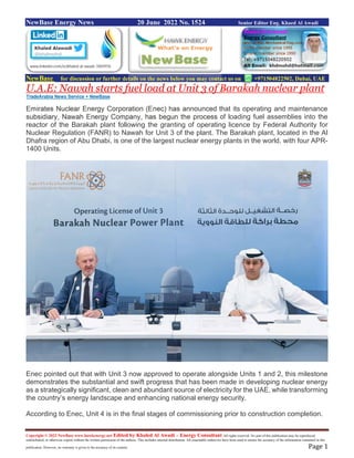 Copyright © 2022 NewBase www.hawkenergy.net Edited by Khaled Al Awadi – Energy Consultant All rights reserved. No part of this publication may be reproduced,
redistributed, or otherwise copied without the written permission of the authors. This includes internal distribution. All reasonable endeavors have been used to ensure the accuracy of the information contained in this
publication. However, no warranty is given to the accuracy of its content. Page 1
NewBase Energy News 20 June 2022 No. 1524 Senior Editor Eng. Khaed Al Awadi
NewBase for discussion or further details on the news below you may contact us on +971504822502, Dubai, UAE
U.A.E: Nawah starts fuel load at Unit 3 of Barakah nuclear plant
TradeArabia News Service + NewBase
Emirates Nuclear Energy Corporation (Enec) has announced that its operating and maintenance
subsidiary, Nawah Energy Company, has begun the process of loading fuel assemblies into the
reactor of the Barakah plant following the granting of operating licence by Federal Authority for
Nuclear Regulation (FANR) to Nawah for Unit 3 of the plant. The Barakah plant, located in the Al
Dhafra region of Abu Dhabi, is one of the largest nuclear energy plants in the world, with four APR-
1400 Units.
Enec pointed out that with Unit 3 now approved to operate alongside Units 1 and 2, this milestone
demonstrates the substantial and swift progress that has been made in developing nuclear energy
as a strategically significant, clean and abundant source of electricity for the UAE, while transforming
the country’s energy landscape and enhancing national energy security.
According to Enec, Unit 4 is in the final stages of commissioning prior to construction completion.
 