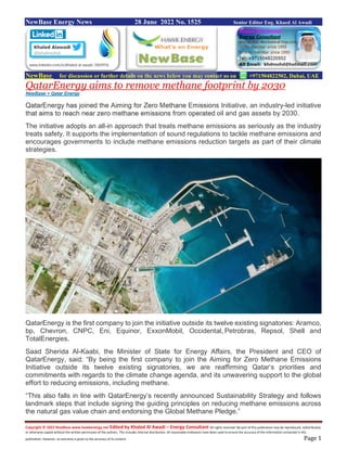 Copyright © 2022 NewBase www.hawkenergy.net Edited by Khaled Al Awadi – Energy Consultant All rights reserved. No part of this publication may be reproduced, redistributed,
or otherwise copied without the written permission of the authors. This includes internal distribution. All reasonable endeavors have been used to ensure the accuracy of the information contained in this
publication. However, no warranty is given to the accuracy of its content. Page 1
NewBase Energy News 28 June 2022 No. 1525 Senior Editor Eng. Khaed Al Awadi
NewBase for discussion or further details on the news below you may contact us on +971504822502, Dubai, UAE
QatarEnergy aims to remove methane footprint by 2030
NewBase + Qatar Energy
QatarEnergy has joined the Aiming for Zero Methane Emissions Initiative, an industry-led initiative
that aims to reach near zero methane emissions from operated oil and gas assets by 2030.
The initiative adopts an all-in approach that treats methane emissions as seriously as the industry
treats safety. It supports the implementation of sound regulations to tackle methane emissions and
encourages governments to include methane emissions reduction targets as part of their climate
strategies.
QatarEnergy is the first company to join the initiative outside its twelve existing signatories: Aramco,
bp, Chevron, CNPC, Eni, Equinor, ExxonMobil, Occidental, Petrobras, Repsol, Shell and
TotalEnergies.
Saad Sherida Al-Kaabi, the Minister of State for Energy Affairs, the President and CEO of
QatarEnergy, said: “By being the first company to join the Aiming for Zero Methane Emissions
Initiative outside its twelve existing signatories, we are reaffirming Qatar’s priorities and
commitments with regards to the climate change agenda, and its unwavering support to the global
effort to reducing emissions, including methane.
“This also falls in line with QatarEnergy’s recently announced Sustainability Strategy and follows
landmark steps that include signing the guiding principles on reducing methane emissions across
the natural gas value chain and endorsing the Global Methane Pledge.”
 
