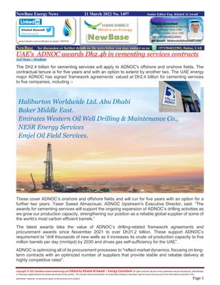 Copyright © 2021 NewBase www.hawkenergy.net Edited by Khaled Al Awadi – Energy Consultant All rights reserved. No part of this publication may be reproduced, redistributed,
or otherwise copied without the written permission of the authors. This includes internal distribution. All reasonable endeavors have been used to ensure the accuracy of the information contained in this
publication. However, no warranty is given to the accuracy of its content. Page 1
NewBase Energy News 21 March 2022 No. 1497 Senior Editor Eng. Khaled Al Awadi
NewBase for discussion or further details on the news below you may contact us on +971504822502, Dubai, UAE
UAE's ADNOC awards Dh2.4b in cementing services contracts
Gulf News + NewBase
The Dh2.4 billion for cementing services will apply to ADNOC's offshore and onshore fields. The
contractual tenure is for five years and with an option to extend by another two. The UAE energy
major ADNOC has signed ‘framework agreements’ valued at Dh2.4 billion for cementing services
to five companies, including :-
These cover ADNOC’s onshore and offshore fields and will run for five years with an option for a
further two years. Yaser Saeed Almazrouei, ADNOC Upstream's Executive Director, said: “The
awards for cementing services will support the ongoing expansion of ADNOC’s drilling activities as
we grow our production capacity, strengthening our position as a reliable global supplier of some of
the world’s most carbon efficient barrels.”
The latest awards take the value of ADNOC’s drilling-related framework agreements and
procurement awards since November 2021 to over Dh31.2 billion. These support ADNOC’s
requirement to “drill thousands of new wells as it increases its crude oil production capacity to five
million barrels per day (mmbpd) by 2030 and drives gas self-sufficiency for the UAE”.
ADNOC is optimizing all of its procurement processes to "reflect market dynamics, focusing on long-
term contracts with an optimized number of suppliers that provide stable and reliable delivery at
highly competitive rates".
Haliburton Worldwide Ltd. Abu Dhabi
Baker Middle East.
Emirates Western Oil Well Drilling & Maintenance Co.,
NESR Energy Services
Emjel Oil Field Services.
 
