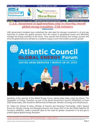 Copyright © 2022 NewBase www.hawkenergy.net Edited by Khaled Al Awadi – Energy Consultant All rights reserved. No part of this publication may be reproduced, redistributed,
or otherwise copied without the written permission of the authors. This includes internal distribution. All reasonable endeavors have been used to ensure the accuracy of the information contained in this
publication. However, no warranty is given to the accuracy of its content. Page 1
NewBase Energy News 29 March 2022 No. 1499 Senior Editor Eng. Khaled Al Awadi
NewBase for discussion or further details on the news below you may contact us on +971504822502, Dubai, UAE
U.A.E: Investment in hydrocarbons vital to ensuring smooth
global energy transition: UAE ministers
WAM/Amjad Saleh
UAE government ministers have underlined the vital need for stronger investment in oil and gas
resources to protect the global economy from the impact of geopolitical issues and effectively
manage the energy transition of the future. They warned that divesting from energy sources that
drive the global economy will lead to a systemic supply crunch that erodes economic growth.
Speaking at the opening of the Global Energy Forum, taking place today under the theme ‘The
Geopolitics of Energy Transition’ as part of the World Government Summit (WGS2022) at Expo
2020 Dubai today, both Suhail bin Mohammed Al Mazrouei, Minister of Energy and Infrastructure,
Dr. Sultan bin Ahmed Al Jaber, Minister of Industry and Advanced Technology, UAE's Special
Envoy for Climate Change and Managing Director and Group CEO of the Abu Dhabi National Oil
Company (ADNOC), made a powerful case for the need for greater investment in oil and gas to
protect against global energy disruption.
 