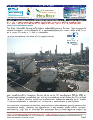 Copyright © 2022 NewBase www.hawkenergy.net Edited by Khaled Al Awadi – Energy Consultant All rights reserved. No part of this publication may be reproduced, redistributed,
or otherwise copied without the written permission of the authors. This includes internal distribution. All reasonable endeavors have been used to ensure the accuracy of the information contained in this
publication. However, no warranty is given to the accuracy of its content. Page 1
NewBase Energy News 04 May 2022 No. 1510 Senior Editor Eng. Khaled Al Awadi
NewBase for discussion or further details on the news below you may contact us on +971504822502, Dubai, UAE
U.A.E: Adnoc acquires 25% stake in Borealis from Mubadala
adnoc.ae/en/news-and-media/press-releases
Abu Dhabi National Oil Company (Adnoc) and Mubadala Investment Company have announced a
strategic transaction involving Borealis AG, a leading petrochemical company, under which Adnoc
will acquire a 25% stake in Borealis from Mubadala.
Financial details of the transaction are not being disclosed.
Upon completion of the transaction, Borealis will be owned 25% by Adnoc and 75% by OMV, an
Austrian multi-national integrated oil, gas and petrochemical company listed on the Vienna Stock
Exchange. Borealis is a leading global provider of advanced and circular polyolefin solutions and a
European market leader in base chemicals, fertilizers and mechanical recycling of plastics.
The investment in Borealis extends Adnoc’s international footprint in the fast-growing chemicals and
petrochemical sector, unlocking new opportunities in key markets where Borealis operates,
particularly in Europe and the Americas. This transaction marks another important milestone as
 