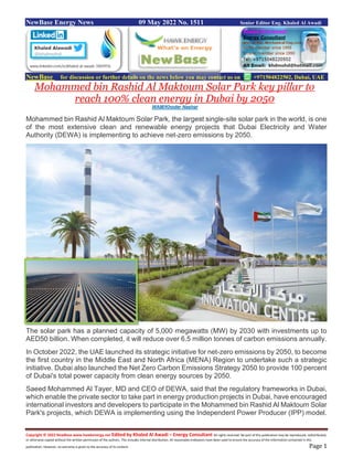 Copyright © 2022 NewBase www.hawkenergy.net Edited by Khaled Al Awadi – Energy Consultant All rights reserved. No part of this publication may be reproduced, redistributed,
or otherwise copied without the written permission of the authors. This includes internal distribution. All reasonable endeavors have been used to ensure the accuracy of the information contained in this
publication. However, no warranty is given to the accuracy of its content. Page 1
NewBase Energy News 09 May 2022 No. 1511 Senior Editor Eng. Khaled Al Awadi
NewBase for discussion or further details on the news below you may contact us on +971504822502, Dubai, UAE
Mohammed bin Rashid Al Maktoum Solar Park key pillar to
reach 100% clean energy in Dubai by 2050
WAM/Khoder Nashar
Mohammed bin Rashid Al Maktoum Solar Park, the largest single-site solar park in the world, is one
of the most extensive clean and renewable energy projects that Dubai Electricity and Water
Authority (DEWA) is implementing to achieve net-zero emissions by 2050.
The solar park has a planned capacity of 5,000 megawatts (MW) by 2030 with investments up to
AED50 billion. When completed, it will reduce over 6.5 million tonnes of carbon emissions annually.
In October 2022, the UAE launched its strategic initiative for net-zero emissions by 2050, to become
the first country in the Middle East and North Africa (MENA) Region to undertake such a strategic
initiative. Dubai also launched the Net Zero Carbon Emissions Strategy 2050 to provide 100 percent
of Dubai's total power capacity from clean energy sources by 2050.
Saeed Mohammed Al Tayer, MD and CEO of DEWA, said that the regulatory frameworks in Dubai,
which enable the private sector to take part in energy production projects in Dubai, have encouraged
international investors and developers to participate in the Mohammed bin Rashid Al Maktoum Solar
Park's projects, which DEWA is implementing using the Independent Power Producer (IPP) model.
 