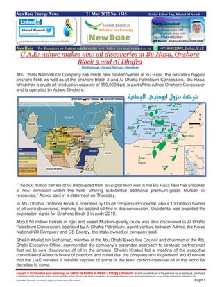 Copyright © 2022 NewBase www.hawkenergy.net Edited by Khaled Al Awadi – Energy Consultant All rights reserved. No part of this publication may be reproduced, redistributed,
or otherwise copied without the written permission of the authors. This includes internal distribution. All reasonable endeavors have been used to ensure the accuracy of the information contained in this
publication. However, no warranty is given to the accuracy of its content. Page 1
NewBase Energy News 21 May 2022 No. 1515 Senior Editor Eng. Khaled Al Awadi
NewBase for discussion or further details on the news below you may contact us on +971504822502, Dubai, UAE
U.A.E: Adnoc makes new oil discoveries at Bu Hasa, Onshore
Block 3 and Al Dhafra
The National - Fareed Rahman +NewBase
Abu Dhabi National Oil Company has made new oil discoveries at Bu Hasa, the emirate’s biggest
onshore field, as well as at the onshore Block 3 and Al Dhafra Petroleum Concession. Bu Hasa,
which has a crude oil production capacity of 650,000 bpd, is part of the Adnoc Onshore Concession
and is operated by Adnoc Onshore.
“The 500 million barrels of oil discovered from an exploration well in the Bu Hasa field has unlocked
a new formation within the field, offering substantial additional premium-grade Murban oil
resources,” Adnoc said in a statement on Thursday.
In Abu Dhabi’s Onshore Block 3, operated by US oil company Occidental, about 100 million barrels
of oil were discovered, marking the second oil find in this concession. Occidental was awarded the
exploration rights for Onshore Block 3 in early 2019.
About 50 million barrels of light and sweet Murban-quality crude was also discovered in Al Dhafra
Petroleum Concession, operated by Al Dhafra Petroleum, a joint venture between Adnoc, the Korea
National Oil Company and GS Energy, the state-owned oil company said.
Sheikh Khaled bin Mohamed, member of the Abu Dhabi Executive Council and chairman of the Abu
Dhabi Executive Office, commended the company’s expanded approach to strategic partnerships
that led to new discoveries of oil in the emirate. Sheikh Khaled led a meeting of the executive
committee of Adnoc’s board of directors and noted that the company and its partners would ensure
that the UAE remains a reliable supplier of some of the least carbon-intensive oil in the world for
decades to come.
 