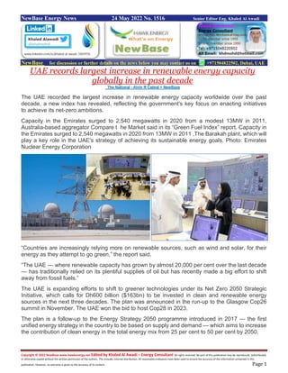 Copyright © 2022 NewBase www.hawkenergy.net Edited by Khaled Al Awadi – Energy Consultant All rights reserved. No part of this publication may be reproduced, redistributed,
or otherwise copied without the written permission of the authors. This includes internal distribution. All reasonable endeavors have been used to ensure the accuracy of the information contained in this
publication. However, no warranty is given to the accuracy of its content. Page 1
NewBase Energy News 24 May 2022 No. 1516 Senior Editor Eng. Khaled Al Awadi
NewBase for discussion or further details on the news below you may contact us on +971504822502, Dubai, UAE
UAE records largest increase in renewable energy capacity
globally in the past decade
The National - Alvin R Cabral + NewBase
The UAE recorded the largest increase in renewable energy capacity worldwide over the past
decade, a new index has revealed, reflecting the government's key focus on enacting initiatives
to achieve its net-zero ambitions.
Capacity in the Emirates surged to 2,540 megawatts in 2020 from a modest 13MW in 2011,
Australia-based aggregator Compare t he Market said in its “Green Fuel Index” report. Capacity in
the Emirates surged to 2,540 megawatts in 2020 from 13MW in 2011 ,The Barakah plant, which will
play a key role in the UAE's strategy of achieving its sustainable energy goals. Photo: Emirates
Nuclear Energy Corporation
“Countries are increasingly relying more on renewable sources, such as wind and solar, for their
energy as they attempt to go green,” the report said.
“The UAE — where renewable capacity has grown by almost 20,000 per cent over the last decade
— has traditionally relied on its plentiful supplies of oil but has recently made a big effort to shift
away from fossil fuels.”
The UAE is expanding efforts to shift to greener technologies under its Net Zero 2050 Strategic
Initiative, which calls for Dh600 billion ($163bn) to be invested in clean and renewable energy
sources in the next three decades. The plan was announced in the run-up to the Glasgow Cop26
summit in November. The UAE won the bid to host Cop28 in 2023.
The plan is a follow-up to the Energy Strategy 2050 programme introduced in 2017 — the first
unified energy strategy in the country to be based on supply and demand — which aims to increase
the contribution of clean energy in the total energy mix from 25 per cent to 50 per cent by 2050.
 