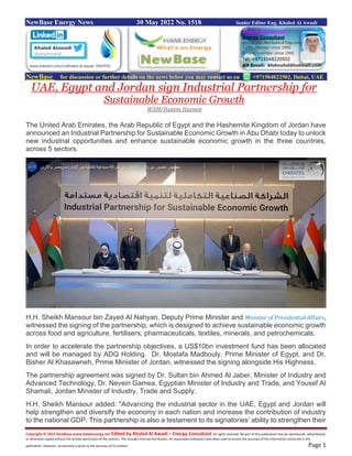 Copyright © 2022 NewBase www.hawkenergy.net Edited by Khaled Al Awadi – Energy Consultant All rights reserved. No part of this publication may be reproduced, redistributed,
or otherwise copied without the written permission of the authors. This includes internal distribution. All reasonable endeavors have been used to ensure the accuracy of the information contained in this
publication. However, no warranty is given to the accuracy of its content. Page 1
NewBase Energy News 30 May 2022 No. 1518 Senior Editor Eng. Khaled Al Awadi
NewBase for discussion or further details on the news below you may contact us on +971504822502, Dubai, UAE
UAE, Egypt and Jordan sign Industrial Partnership for
Sustainable Economic Growth
WAM/Hazem Hussein
The United Arab Emirates, the Arab Republic of Egypt and the Hashemite Kingdom of Jordan have
announced an Industrial Partnership for Sustainable Economic Growth in Abu Dhabi today to unlock
new industrial opportunities and enhance sustainable economic growth in the three countries,
across 5 sectors.
H.H. Sheikh Mansour bin Zayed Al Nahyan, Deputy Prime Minister and Minister of Presidential Affairs,
witnessed the signing of the partnership, which is designed to achieve sustainable economic growth
across food and agriculture, fertilisers, pharmaceuticals, textiles, minerals, and petrochemicals.
In order to accelerate the partnership objectives, a US$10bn investment fund has been allocated
and will be managed by ADQ Holding. Dr. Mostafa Madbouly, Prime Minister of Egypt, and Dr.
Bisher Al Khasawneh, Prime Minister of Jordan, witnessed the signing alongside His Highness.
The partnership agreement was signed by Dr. Sultan bin Ahmed Al Jaber, Minister of Industry and
Advanced Technology, Dr. Nevein Gamea, Egyptian Minister of Industry and Trade, and Yousef Al
Shamali, Jordan Minister of Industry, Trade and Supply.
H.H. Sheikh Mansour added: "Advancing the industrial sector in the UAE, Egypt and Jordan will
help strengthen and diversify the economy in each nation and increase the contribution of industry
to the national GDP. This partnership is also a testament to its signatories’ ability to strengthen their
 