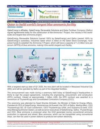 Copyright © 2022 NewBase www.hawkenergy.net Edited by Khaled Al Awadi – Energy Consultant All rights reserved. No part of this publication may be reproduced, redistributed,
or otherwise copied without the written permission of the authors. This includes internal distribution. All reasonable endeavors have been used to ensure the accuracy of the information contained in this
publication. However, no warranty is given to the accuracy of its content. Page 1
NewBase Energy News 01 September 2022 No. 1544 Senior Editor Eng. Khaed Al Awadi
NewBase for discussion or further details on the news below you may contact us on +971504822502, Dubai, UAE
Qatar to build world’s largest blue ammonia facility
QatarEnergy + NewBase
QatarEnergy’s affiliates, QatarEnergy Renewable Solutions and Qatar Fertiliser Company (Qafco)
signed agreements today for the construction of the Ammonia-7 Project, the industry’s first world-
scale and largest blue ammonia project.
QatarEnergy Renewable Solutions (owned 100% by QatarEnergy) and Qafco (owned 100% by
QatarEnergy’s subsidiary, Industries Qatar which is listed on the Qatar Stock Exchange), have
joined hands to establish the Ammonia-7 Project, which will have a capacity of 1.2 million tons per
annum (MTPA) of blue ammonia, making it the world’s largest such facility.
With a targeted start-up date of Q1 2026, the new plant will be located in Mesaieed Industrial City
(MIC) and will be operated by Qafco as part of its integrated facilities.
The announcement was made during a ceremony held today at QatarEnergy’s headquarters in
Doha to sign the project agreements, including the engineering, procurement, and construction
(EPC) contract. Valued at approximately 1 billion USD, the EPC contract was awarded to a
consortium of ThyssenKrupp and Consolidated Contractors Company (CCC).
The ceremony was attended by Saad Sherida Al-Kaabi, the Minister of State for Energy Affairs,
President & CEO of QatarEnergy, Abdulrahman Al-Suwaidi, the CEO of Qafco, Martina Merz, CEO
Thyssenkrupp AG, Dr Cord Landsmann, CEO Thyssenkrupp Uhde, and Oussama El-Jerbi, CCC
Area Managing Director (Qatar), as well as senior executives of QatarEnergy. Qafco, ThyssenKrupp
and CCC. Blue ammonia is produced when the CO2 generated during conventional ammonia
production is captured and stored. Blue ammonia, which can be transported using conventional
ships, can then be used in power stations to produce low-carbon electricity.
 