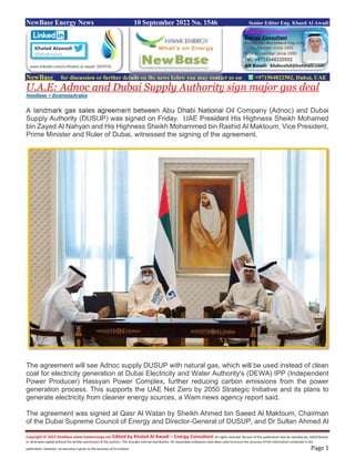 Copyright © 2022 NewBase www.hawkenergy.net Edited by Khaled Al Awadi – Energy Consultant All rights reserved. No part of this publication may be reproduced, redistributed,
or otherwise copied without the written permission of the authors. This includes internal distribution. All reasonable endeavors have been used to ensure the accuracy of the information contained in this
publication. However, no warranty is given to the accuracy of its content. Page 1
NewBase Energy News 10 September 2022 No. 1546 Senior Editor Eng. Khaed Al Awadi
NewBase for discussion or further details on the news below you may contact us on +971504822502, Dubai, UAE
U.A.E: Adnoc and Dubai Supply Authority sign major gas deal
NewBase + BusinessArabia
A landmark gas sales agreement between Abu Dhabi National Oil Company (Adnoc) and Dubai
Supply Authority (DUSUP) was signed on Friday. UAE President His Highness Sheikh Mohamed
bin Zayed Al Nahyan and His Highness Sheikh Mohammed bin Rashid Al Maktoum, Vice President,
Prime Minister and Ruler of Dubai, witnessed the signing of the agreement.
The agreement will see Adnoc supply DUSUP with natural gas, which will be used instead of clean
coal for electricity generation at Dubai Electricity and Water Authority's (DEWA) IPP (Independent
Power Producer) Hassyan Power Complex, further reducing carbon emissions from the power
generation process. This supports the UAE Net Zero by 2050 Strategic Initiative and its plans to
generate electricity from cleaner energy sources, a Wam news agency report said.
The agreement was signed at Qasr Al Watan by Sheikh Ahmed bin Saeed Al Maktoum, Chairman
of the Dubai Supreme Council of Energy and Director-General of DUSUP, and Dr Sultan Ahmed Al
 