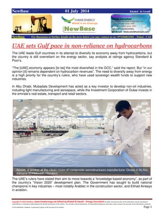 Copyright © 2014 NewBase www.hawkenergy.net Edited by Khaled Al Awadi – Energy Consultant All rights reserved. No part of this publication may be reproduced,
redistributed, or otherwise copied without the written permission of the authors. This includes internal distribution. All reasonable endeavours have been used to ensure the accuracy of the information contained
in this publication. However, no warranty is given to the accuracy of its content . Page 1
NewBase 01 July 2014 Khaled Al Awadi
NewBase For discussion or further details on the news below you may contact us on +971504822502 , Dubai , UAE
UAE sets Gulf pace in non-reliance on hydrocarbons
The UAE leads Gulf countries in its attempt to diversify its economy away from hydrocarbons, but
the country is still overreliant on the energy sector, say analysts at ratings agency Standard &
Poor’s.
“The [UAE] economy appears [to be] the most diversified in the GCC,” said the report. But “in our
opinion [it] remains dependent on hydrocarbon revenues”. The need to diversify away from energy
is a high priority for the country’s rulers, who have used sovereign wealth funds to support new
industries.
In Abu Dhabi, Mubadala Development has acted as a key investor to develop non-oil industries,
including light manufacturing and aerospace, while the Investment Corporation of Dubai invests in
the emirate’s real estate, transport and retail sectors.
The UAE’s rulers have stated their aim to move towards a “knowledge-based economy”, as part of
the country’s “Vision 2020” development plan. The Government has sought to build national
champions in key industries – most notably Arabtec in the construction sector, and Etihad Airways
in aviation.
 