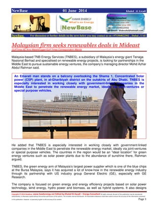 Copyright © 2014 NewBase www.hawkenergy.net Edited by Khaled Al Awadi – Energy Consultant All rights reserved. No part of this publication may be reproduced,
redistributed, or otherwise copied without the written permission of the authors. This includes internal distribution. All reasonable endeavours have been used to ensure the accuracy of the information contained
in this publication. However, no warranty is given to the accuracy of its content . Page 1
NewBase 01 June 2014 Khaled Al Awadi
NewBase For discussion or further details on the news below you may contact us on +971504822502 , Dubai , UAE
Malaysian firm seeks renewables deals in Mideast
GulfTimes By Arno Maierbrugger/Gulf Times Correspondent /Manila
Malaysia-based TNB Energy Services (TNBES), a subsidiary of Malaysia’s energy giant Tenaga
Nasional Berhad and specialised on renewable energy projects, is looking for partnerships in the
Middle East to pursue sustainable energy ventures, the company’s managing director Mohd Azhar
Abdul Rahman said.
He added that TNBES is especially interested in working closely with government-linked
companies in the Middle East to penetrate the renewable energy market, ideally via joint-ventures
or special purpose vehicles. The countries in the region would be an “ideal location” for green
energy ventures such as solar power plants due to the abundance of sunshine there, Rahman
argued.
TNBES, the green energy arm of Malaysia’s largest power supplier which is one of the blue chips
at the Bursa Malaysia, says it has acquired a lot of know-how in the renewable energy industry
through its partnership with US industry group General Electric (GE), especially with GE
Research.
The company is focused on green energy and energy efficiency projects based on solar power
technology, wind energy, hydro power and biomass, as well as hybrid systems. It also designs
An Emarati man stands on a balcony overlooking the Shams 1, Concentrated Solar
power (CSP) plant, in al-Gharibiyah district on the outskirts of Abu Dhabi. TNBES is
especially interested in working closely with government-linked companies in the
Middle East to penetrate the renewable energy market, ideally via joint-ventures or
special purpose vehicles.
 
