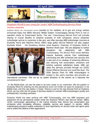 Copyright © 2014 NewBase www.hawkenergy.net Edited by Khaled Al Awadi – Energy Consultant All rights reserved. No part of this publication may be reproduced,
redistributed, or otherwise copied without the written permission of the authors. This includes internal distribution. All reasonable endeavours have been used to ensure the accuracy of the information contained
in this publication. However, no warranty is given to the accuracy of its content . Page 1
NewBase 02 April 2014 Khaled Al Awadi
NewBase For discussion or further details on the news below you may contact us on +971504822502 , Dubai , UAE
Drydocks World is new venue for ‘smart’ ABB Turbocharging Service Point
Press Release – Drydocks World
Drydocks World, the international service provider to the maritime, oil & gas and energy sectors
announced today that ABB’s first-ever Middle Eastern Turbocharging Service Point is now in
operation inside its Dubai-based facility. The new Turbocharging Service Point will promote
sharing of mutual benefits to enhance business of both companies, ensure enhanced
turbocharger service to customers in the yard, and offer one-stop ABB turbocharger solutions at
Drydocks World and Maritime World. ABB’s large global Service Network will also support
Drydocks World. His Excellency Khamis Juma Buamim, Chairman of Drydocks World &
Maritime World said, “We are delighted to further
strengthen the relationship with ABB
Turbocharging. The Service Point would definitely
improve business volume from turbocharger
overhauling and offer enhanced new services and
is also part of our strategy of enhancing efficiency
and reducing fuel consumption, emissions and
building customer satisfaction levels. ABB can
utilize the services provided through our (GOS)
Global Offshore Services arm round the clock. The
OEM Service Point for ABB turbochargers is
located in the yard’s premises and provides an
international warrantee. This will be an added attraction to the owners as it improves the
convenience for them.”
“In the Middle East, we see the need to be even closer to our customers. We are grateful to
Drydocks World for entering into this partnership which will further our plans for expansion in the
Middle East, with this new station in Dubai. Thanks in part to the new Service Point at Drydocks
World, we now offer the full scope of services needed to maintain ABB turbochargers quickly and
professionally, including overhauls.
Drydocks World has been working with ABB Turbocharging, and now ABB engineers and
equipment will be permanently based inside the Drydocks World’s new Service Center. ABB’s
‘smart’ turbocharger applications in the marine industry help reduce fuel consumption and
emissions while increasing efficiency, reliability, service and support. In service, ABB’s
turbocharging solutions enable customers to save significantly on service costs and spare parts
and to extend the lifetime of their applications.
 