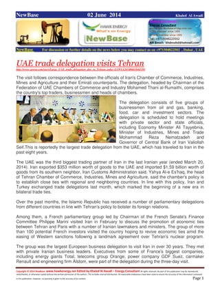 Copyright © 2014 NewBase www.hawkenergy.net Edited by Khaled Al Awadi – Energy Consultant All rights reserved. No part of this publication may be reproduced,
redistributed, or otherwise copied without the written permission of the authors. This includes internal distribution. All reasonable endeavours have been used to ensure the accuracy of the information contained
in this publication. However, no warranty is given to the accuracy of its content . Page 1
NewBase 02 June 2014 Khaled Al Awadi
NewBase For discussion or further details on the news below you may contact us on +971504822502 , Dubai , UAE
UAE trade delegation visits Tehran
http://www.zawya.com/story/Large_UAE_trade_delegation_due_in_Tehran_today-ZAWYA20140601044338/
The visit follows correspondence between the officials of Iran's Chamber of Commerce, Industries,
Mines and Agriculture and their Emirati counterparts. The delegation, headed by Chairman of the
Federation of UAE Chambers of Commerce and Industry Mohamed Thani al-Rumaithi, comprises
the country's top traders, businessmen and heads of chambers.
The delegation consists of five groups of
businessmen from oil and gas, banking,
food, car and investment sectors. The
delegation is scheduled to hold meetings
with private sector and state officials,
including Economy Minister Ali Tayyebnia,
Minister of Industries, Mines and Trade
Mohammad Reza Nematzadeh and
Governor of Central Bank of Iran Valiollah
Seif.This is reportedly the largest trade delegation from the UAE, which has traveled to Iran in the
past eight years.
The UAE was the third biggest trading partner of Iran in the last Iranian year (ended March 20,
2014). Iran exported $353 million worth of goods to the UAE and imported $1.59 billion worth of
goods from its southern neighbor, Iran Customs Administration said. Yahya Al-e Es'haq, the head
of Tehran Chamber of Commerce, Industries, Mines and Agriculture, said the chamber's policy is
to establish close ties with regional and neighboring countries. In line with this policy, Iran and
Turkey exchanged trade delegations last month, which marked the beginning of a new era in
bilateral trade ties.
Over the past months, the Islamic Republic has received a number of parliamentary delegations
from different countries in line with Tehran's policy to bolster its foreign relations.
Among them, a French parliamentary group led by Chairman of the French Senate's Finance
Committee Philippe Marini visited Iran in February to discuss the promotion of economic ties
between Tehran and Paris with a number of Iranian lawmakers and ministers. The group of more
than 100 potential French investors visited the country hoping to revive economic ties amid the
easing of Western sanctions following a landmark agreement over Tehran's nuclear program.
The group was the largest European business delegation to visit Iran in over 30 years. They met
with private Iranian business leaders. Executives from some of France's biggest companies,
including energy giants Total, telecoms group Orange, power company GDF Suez, carmaker
Renault and engineering firm Alstom, were part of the delegation during the three-day visit.
 