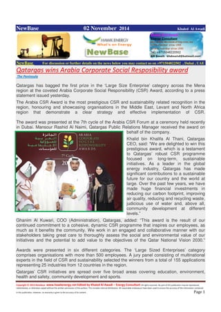 Copyright © 2014 NewBase www.hawkenergy.net Edited by Khaled Al Awadi – Energy Consultant All rights reserved. No part of this publication may be reproduced,
redistributed, or otherwise copied without the written permission of the authors. This includes internal distribution. All reasonable endeavours have been used to ensure the accuracy of the information contained
in this publication. However, no warranty is given to the accuracy of its content . Page 1
NewBase 02 November 2014 Khaled Al Awadi
NewBase For discussion or further details on the news below you may contact us on +971504822502 , Dubai , UAE
Qatargas wins Arabia Corporate Social Resposibility award
The Peninsula
Qatargas has bagged the first prize in the ‘Large Size Enterprise’ category across the Mena
region at the coveted Arabia Corporate Social Responsibility (CSR) Award, according to a press
statement issued yesterday.
The Arabia CSR Award is the most prestigious CSR and sustainability related recognition in the
region, honouring and showcasing organisations in the Middle East, Levant and North Africa
region that demonstrate a clear strategy and effective implementation of CSR.
The award was presented at the 7th cycle of the Arabia CSR Forum at a ceremony held recently
in Dubai. Mansour Rashid Al Naimi, Qatargas Public Relations Manager received the award on
behalf of the company.
Khalid bin Khalifa Al Thani, Qatargas
CEO, said: “We are delighted to win this
prestigious award, which is a testament
to Qatargas’ robust CSR programme
focused on long-term, sustainable
initiatives. As a leader in the global
energy industry, Qatargas has made
significant contributions to a sustainable
future for our country and the world at
large. Over the past few years, we have
made huge financial investments in
reducing our carbon footprint, improving
air quality, reducing and recycling waste,
judicious use of water and, above all,
community development at different
levels.”
Ghanim Al Kuwari, COO (Administration), Qatargas, added: “This award is the result of our
continued commitment to a cohesive, dynamic CSR programme that inspires our employees, as
much as it benefits the community. We work in an engaged and collaborative manner with our
stakeholders taking great care to thoroughly assess the social and environmental value of our
initiatives and the potential to add value to the objectives of the Qatar National Vision 2030.”
Awards were presented in six different categories. The ‘Large Sized Enterprises’ category
comprises organisations with more than 500 employees. A jury panel consisting of multinational
experts in the field of CSR and sustainability selected the winners from a total of 155 applications
representing 25 industries from 12 countries in the region.
Qatargas’ CSR initiatives are spread over five broad areas covering education, environment,
health and safety, community development and sports.
 
