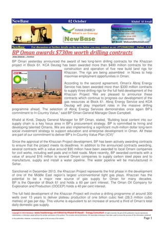 Copyright © 2014 NewBase www.hawkenergy.net Edited by Khaled Al Awadi – Energy Consultant All rights reserved. No part of this publication may be reproduced,
redistributed, or otherwise copied without the written permission of the authors. This includes internal distribution. All reasonable endeavours have been used to ensure the accuracy of the information contained
in this publication. However, no warranty is given to the accuracy of its content . Page 1
NewBase 02 October Khaled Al Awadi
NewBase For discussion or further details on the news below you may contact us on +971504822502 , Dubai , UAE
BP Oman awards $730m worth drilling contractsOman Observer + NewBase
BP Oman yesterday announced the award of two long-term drilling contracts for the Khazzan
project in Block 61. KCA Deutag has been awarded more than $400 million contracts for the
construction and operation of five new build land rigs for
Khazzan. The rigs are being assembled in Nizwa to help
maximise employment opportunities in Oman.
According to the second agreement, Oman’s Abraj Energy
Service has been awarded more than $330 million contracts
to supply three drilling rigs for the full field development of the
Khazzan Project “We are pleased to announce these
contracts which continue to progress our development of the
gas resources at Block 61. Abraj Energy Service and KCA
Deutag will play important roles in the massive drilling
programme ahead. The selection of Abraj Energy Services demonstrates once again BP’s
commitment to In Country Value,” said BP Oman General Manager Dave Campbell.
Khalid al Kindi, Deputy General Manager for BP Oman, stated, “Building local content into our
supply chain is a key focus area in BP’s procurement strategy. BP is committed to hiring and
developing talented Omanis. We are also implementing a significant multi-million dollar long-term
social investment strategy to support education and enterprise development in Oman. All these
are part of our commitment to deliver BP’s In-Country Value Plan (ICV)”
Since the approval of the Khazzan Project development, BP has been actively awarding contracts
to ensure that the project meets its deadlines. In addition to the announced contracts awarding,
several contracts with a value around $90 million have been awarded to local Omani companies
for civil works, including well pads and in-field roads. More recently, BP awarded contracts with a
value of around $16 million to several Omani companies to supply carbon steel pipes and to
manufacture, supply and install a water pipeline. The water pipeline will be manufactured in
Sohar.
Sanctioned in December 2013, the Khazzan Project represents the first phase in the development
of one of the Middle East region’s largest unconventional tight gas plays. Khazzan has the
potential to be a major new source of gas supply for Oman for many decades.
BP is the Operator of Block 61 and holds a 60 per cent interest. The Oman Oil Company for
Exploration and Production (OOCEP) holds a 40 per cent interest.
The full field development of the Khazzan Project will involve a drilling programme of around 300
wells over 15 years to deliver plateau production of one billion cubic feet (28.3 million cubic
metres) of gas per day. This volume is equivalent to an increase of around a third of Oman’s total
daily domestic gas supply.
 