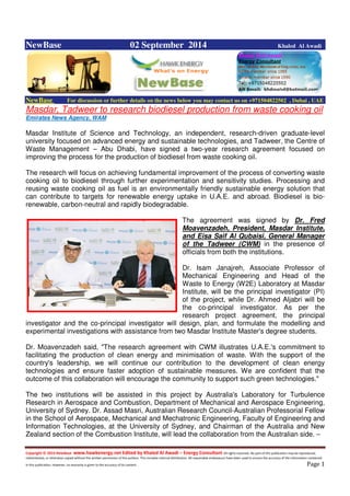 Copyright © 2014 NewBase www.hawkenergy.net Edited by Khaled Al Awadi – Energy Consultant All rights reserved. No part of this publication may be reproduced,
redistributed, or otherwise copied without the written permission of the authors. This includes internal distribution. All reasonable endeavours have been used to ensure the accuracy of the information contained
in this publication. However, no warranty is given to the accuracy of its content . Page 1
NewBase 02 September 2014 Khaled Al Awadi
NewBase For discussion or further details on the news below you may contact us on +971504822502 , Dubai , UAE
Masdar, Tadweer to research biodiesel production from waste cooking oil
Emirates News Agency, WAM
Masdar Institute of Science and Technology, an independent, research-driven graduate-level
university focused on advanced energy and sustainable technologies, and Tadweer, the Centre of
Waste Management – Abu Dhabi, have signed a two-year research agreement focused on
improving the process for the production of biodiesel from waste cooking oil.
The research will focus on achieving fundamental improvement of the process of converting waste
cooking oil to biodiesel through further experimentation and sensitivity studies. Processing and
reusing waste cooking oil as fuel is an environmentally friendly sustainable energy solution that
can contribute to targets for renewable energy uptake in U.A.E. and abroad. Biodiesel is bio-
renewable, carbon-neutral and rapidly biodegradable.
The agreement was signed by Dr. Fred
Moavenzadeh, President, Masdar Institute,
and Eisa Saif Al Qubaisi, General Manager
of the Tadweer (CWM) in the presence of
officials from both the institutions.
Dr. Isam Janajreh, Associate Professor of
Mechanical Engineering and Head of the
Waste to Energy (W2E) Laboratory at Masdar
Institute, will be the principal investigator (PI)
of the project, while Dr. Ahmed Aljabri will be
the co-principal investigator. As per the
research project agreement, the principal
investigator and the co-principal investigator will design, plan, and formulate the modelling and
experimental investigations with assistance from two Masdar Institute Master's degree students.
Dr. Moavenzadeh said, "The research agreement with CWM illustrates U.A.E.'s commitment to
facilitating the production of clean energy and minimisation of waste. With the support of the
country's leadership, we will continue our contribution to the development of clean energy
technologies and ensure faster adoption of sustainable measures. We are confident that the
outcome of this collaboration will encourage the community to support such green technologies."
The two institutions will be assisted in this project by Australia's Laboratory for Turbulence
Research in Aerospace and Combustion, Department of Mechanical and Aerospace Engineering,
University of Sydney. Dr. Assad Masri, Australian Research Council-Australian Professorial Fellow
in the School of Aerospace, Mechanical and Mechatronic Engineering, Faculty of Engineering and
Information Technologies, at the University of Sydney, and Chairman of the Australia and New
Zealand section of the Combustion Institute, will lead the collaboration from the Australian side. –
 