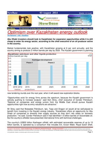 Copyright © 2014 NewBase www.hawkenergy.net Edited by Khaled Al Awadi – Energy Consultant All rights reserved. No part of this publication may be reproduced,
redistributed, or otherwise copied without the written permission of the authors. This includes internal distribution. All reasonable endeavours have been used to ensure the accuracy of the information contained
in this publication. However, no warranty is given to the accuracy of its content . Page 1
NewBase 03 August 2014 Khaled Al Awadi
NewBase For discussion or further details on the news below you may contact us on +971504822502 , Dubai , UAE
Optimism over Kazakhstan energy outlook
The National – UAE + NewBase
Abu Dhabi investors should look to Kazakhstan for expansion opportunities while it is still
cheap to enter its energy sector, according to the chief executive of an oil producer active
in the country.
Market fundamentals look positive, with Kazakhstan growing at 6 per cent annually, and the
country aiming to produce 2 million barrels per day by 2020. The Kazakh government is planning
new tendering rounds over the next year, when it will award new exploration blocks.
“Opportunities exist for energy firms across the spectrum, because the Kazakh government is
actively pushing to increase [output],” said Don Streu, chief executive of Condor Petroleum.
“National oil companies and energy juniors from the Middle East should pursue Kazakh
opportunities right now as entry valuations are attractive.”
Mr Streu said that Mubadala Petroleum, Ipic, Taqa and Dragon oil would all be well-placed to
benefit from investing in the Kazakh energy industry. “Kazakhstan offers an opportunity for Abu
Dhabi oil companies to diversify their supply sources so they don’t rely solely on domestic
production,” he said. Condor Petroleum said it had identified 1.5 billion barrels of recoverable oil.
But the country’s oilfields have presented international firms with technical challenges.
The country’s US$50 billion Kashagan oilfield, with estimated recoverable reserves of up to 13
billion barrels, is operated by a consortium that includes Eni, Exxon Mobil, Royal Dutch Shell,
 