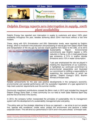 Copyright © 2014 NewBase www.hawkenergy.net Edited by Khaled Al Awadi – Energy Consultant All rights reserved. No part of this publication may be reproduced,
redistributed, or otherwise copied without the written permission of the authors. This includes internal distribution. All reasonable endeavours have been used to ensure the accuracy of the information contained
in this publication. However, no warranty is given to the accuracy of its content . Page 1
NewBase 03 June 2014 Khaled Al Awadi
NewBase For discussion or further details on the news below you may contact us on +971504822502 , Dubai , UAE
Dolphin Energy reports zero interruption in supply, 100%
plant availability
Dolphin Energy has reported zero interruption in supply to customers and about 100% plant
availability throughout the year, besides achieving about 23mn man-hours without a lost time
incident.
These, along with 52% Emiratisation and 29% Qatarisation levels, were reported by Dolphin
Energy, which is involved in the production and processing of natural gas from Qatar’s North Field
and transportation of the dry gas by sub-sea export pipeline from Qatar to the UAE, at its 2013
Sustainability Report. Environmental
commitments saw Dolphin register a 20%
reduction in flaring, a 4% in total greenhouse
gas emissions, a 51% in sulphur dioxide
emissions and a 12% in water consumption.
“Last year emphasised the role we played in
meeting the requirements of our customers,
it highlighted our continued commitment to
environmental stewardship and illustrated
our commitment to fulfilling a responsibility to
supporting the communities in which we
operate,” Dolphin Energy’s CEO, Ibrahim
Ahmed al-Ansaari said.
Notable achievements for the year saw positive developments in the company’s economic,
environmental and societal performance with the successful negotiation of a gas agreement to
help meet customer requirements over the summer months.
Community investment contributions crossed the $4mn mark in 2013 and included the inaugural
Dolphin Energy Doha Dash, a mass community fun run held to mark Qatar National Sport Day
and the first of its kind in the country.
In 2013, the company further incorporated the principles of sustainability into its management
system with the development of a sustainability management plan and policy.
“The policy sets out five strategic objectives to focus our approach — we strive to put our people
first, operate with excellence, create value, protect the environment and become a better
corporate citizen. This will drive our performance in 2014 and in the years ahead,” al-Ansaari said.
DEL Gas Processing Plant in Ras Laffan - Qatar
 