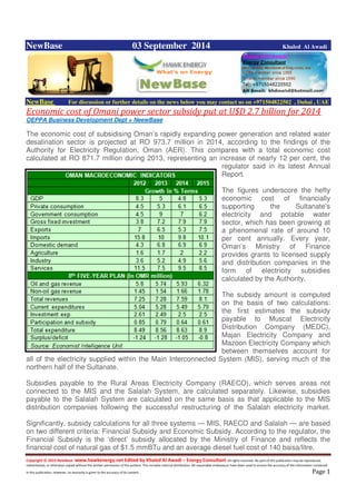 Copyright © 2014 NewBase www.hawkenergy.net Edited by Khaled Al Awadi – Energy Consultant All rights reserved. No part of this publication may be reproduced,
redistributed, or otherwise copied without the written permission of the authors. This includes internal distribution. All reasonable endeavours have been used to ensure the accuracy of the information contained
in this publication. However, no warranty is given to the accuracy of its content . Page 1
NewBase 03 September 2014 Khaled Al Awadi
NewBase For discussion or further details on the news below you may contact us on +971504822502 , Dubai , UAE
Economic cost of Omani power sector subsidy put at U$D 2.7 billion for 2014
OEPPA Business Development Dept + NeewBase
The economic cost of subsidising Oman’s rapidly expanding power generation and related water
desalination sector is projected at RO 973.7 million in 2014, according to the findings of the
Authority for Electricity Regulation, Oman (AER). This compares with a total economic cost
calculated at RO 871.7 million during 2013, representing an increase of nearly 12 per cent, the
regulator said in its latest Annual
Report.
The figures underscore the hefty
economic cost of financially
supporting the Sultanate’s
electricity and potable water
sector, which has been growing at
a phenomenal rate of around 10
per cent annually. Every year,
Oman’s Ministry of Finance
provides grants to licensed supply
and distribution companies in the
form of electricity subsidies
calculated by the Authority.
The subsidy amount is computed
on the basis of two calculations:
the first estimates the subsidy
payable to Muscat Electricity
Distribution Company (MEDC),
Majan Electricity Company and
Mazoon Electricity Company which
between themselves account for
all of the electricity supplied within the Main Interconnected System (MIS), serving much of the
northern half of the Sultanate.
Subsidies payable to the Rural Areas Electricity Company (RAECO), which serves areas not
connected to the MIS and the Salalah System, are calculated separately. Likewise, subsidies
payable to the Salalah System are calculated on the same basis as that applicable to the MIS
distribution companies following the successful restructuring of the Salalah electricity market.
Significantly, subsidy calculations for all three systems — MIS, RAECO and Salalah — are based
on two different criteria: Financial Subsidy and Economic Subsidy. According to the regulator, the
Financial Subsidy is the ‘direct’ subsidy allocated by the Ministry of Finance and reflects the
financial cost of natural gas of $1.5 mmBTu and an average diesel fuel cost of 140 baisa/litre.
 
