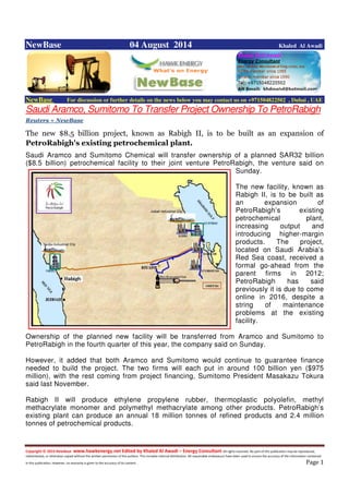Copyright © 2014 NewBase www.hawkenergy.net Edited by Khaled Al Awadi – Energy Consultant All rights reserved. No part of this publication may be reproduced,
redistributed, or otherwise copied without the written permission of the authors. This includes internal distribution. All reasonable endeavours have been used to ensure the accuracy of the information contained
in this publication. However, no warranty is given to the accuracy of its content . Page 1
NewBase 04 August 2014 Khaled Al Awadi
NewBase For discussion or further details on the news below you may contact us on +971504822502 , Dubai , UAE
Saudi Aramco, Sumitomo To Transfer Project Ownership To PetroRabigh
Reuters + NewBase
The new $8.5 billion project, known as Rabigh II, is to be built as an expansion of
PetroRabigh's existing petrochemical plant.
Saudi Aramco and Sumitomo Chemical will transfer ownership of a planned SAR32 billion
($8.5 billion) petrochemical facility to their joint venture PetroRabigh, the venture said on
Sunday.
The new facility, known as
Rabigh II, is to be built as
an expansion of
PetroRabigh’s existing
petrochemical plant,
increasing output and
introducing higher-margin
products. The project,
located on Saudi Arabia’s
Red Sea coast, received a
formal go-ahead from the
parent firms in 2012;
PetroRabigh has said
previously it is due to come
online in 2016, despite a
string of maintenance
problems at the existing
facility.
Ownership of the planned new facility will be transferred from Aramco and Sumitomo to
PetroRabigh in the fourth quarter of this year, the company said on Sunday.
However, it added that both Aramco and Sumitomo would continue to guarantee finance
needed to build the project. The two firms will each put in around 100 billion yen ($975
million), with the rest coming from project financing, Sumitomo President Masakazu Tokura
said last November.
Rabigh II will produce ethylene propylene rubber, thermoplastic polyolefin, methyl
methacrylate monomer and polymethyl methacrylate among other products. PetroRabigh’s
existing plant can produce an annual 18 million tonnes of refined products and 2.4 million
tonnes of petrochemical products.
 