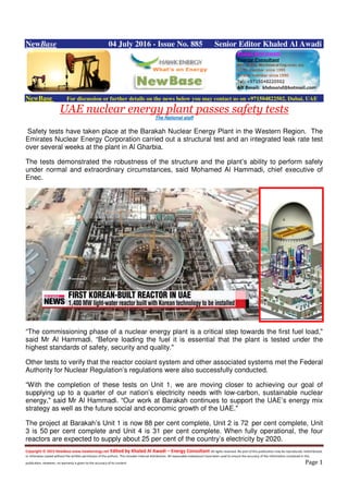 Copyright © 2015 NewBase www.hawkenergy.net Edited by Khaled Al Awadi – Energy Consultant All rights reserved. No part of this publication may be reproduced, redistributed,
or otherwise copied without the written permission of the authors. This includes internal distribution. All reasonable endeavours have been used to ensure the accuracy of the information contained in this
publication. However, no warranty is given to the accuracy of its content. Page 1
NewBase 04 July 2016 - Issue No. 885 Senior Editor Khaled Al Awadi
NewBase For discussion or further details on the news below you may contact us on +971504822502, Dubai, UAE
UAE nuclear energy plant passes safety tests
The National staff
Safety tests have taken place at the Barakah Nuclear Energy Plant in the Western Region. The
Emirates Nuclear Energy Corporation carried out a structural test and an integrated leak rate test
over several weeks at the plant in Al Gharbia.
The tests demonstrated the robustness of the structure and the plant’s ability to perform safely
under normal and extraordinary circumstances, said Mohamed Al Hammadi, chief executive of
Enec.
“The commissioning phase of a nuclear energy plant is a critical step towards the first fuel load,"
said Mr Al Hammadi. “Before loading the fuel it is essential that the plant is tested under the
highest standards of safety, security and quality."
Other tests to verify that the reactor coolant system and other associated systems met the Federal
Authority for Nuclear Regulation’s regulations were also successfully conducted.
“With the completion of these tests on Unit 1, we are moving closer to achieving our goal of
supplying up to a quarter of our nation’s electricity needs with low-carbon, sustainable nuclear
energy," said Mr Al Hammadi. “Our work at Barakah continues to support the UAE’s energy mix
strategy as well as the future social and economic growth of the UAE."
The project at Barakah’s Unit 1 is now 88 per cent complete, Unit 2 is 72 per cent complete, Unit
3 is 50 per cent complete and Unit 4 is 31 per cent complete. When fully operational, the four
reactors are expected to supply about 25 per cent of the country’s electricity by 2020.
 
