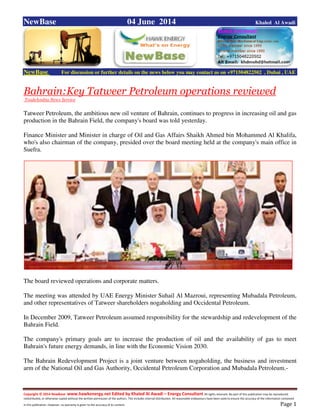 Copyright © 2014 NewBase www.hawkenergy.net Edited by Khaled Al Awadi – Energy Consultant All rights reserved. No part of this publication may be reproduced,
redistributed, or otherwise copied without the written permission of the authors. This includes internal distribution. All reasonable endeavours have been used to ensure the accuracy of the information contained
in this publication. However, no warranty is given to the accuracy of its content . Page 1
NewBase 04 June 2014 Khaled Al Awadi
NewBase For discussion or further details on the news below you may contact us on +971504822502 , Dubai , UAE
Bahrain:Key Tatweer Petroleum operations reviewed
TradeArabia News Service
Tatweer Petroleum, the ambitious new oil venture of Bahrain, continues to progress in increasing oil and gas
production in the Bahrain Field, the company's board was told yesterday.
Finance Minister and Minister in charge of Oil and Gas Affairs Shaikh Ahmed bin Mohammed Al Khalifa,
who's also chairman of the company, presided over the board meeting held at the company's main office in
Suefra.
The board reviewed operations and corporate matters.
The meeting was attended by UAE Energy Minister Suhail Al Mazroui, representing Mubadala Petroleum,
and other representatives of Tatweer shareholders nogaholding and Occidental Petroleum.
In December 2009, Tatweer Petroleum assumed responsibility for the stewardship and redevelopment of the
Bahrain Field.
The company's primary goals are to increase the production of oil and the availability of gas to meet
Bahrain's future energy demands, in line with the Economic Vision 2030.
The Bahrain Redevelopment Project is a joint venture between nogaholding, the business and investment
arm of the National Oil and Gas Authority, Occidental Petroleum Corporation and Mubadala Petroleum.-
 