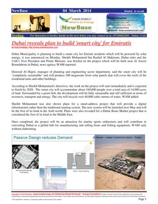 Copyright © 2014 NewBase www.hawkenergy.net Edited by Khaled Al Awadi – Energy Consultant All rights reserved. No part of this publication may be reproduced,
redistributed, or otherwise copied without the written permission of the authors. This includes internal distribution. All reasonable endeavours have been used to ensure the accuracy of the information contained
in this publication. However, no warranty is given to the accuracy of its content . Page 1
NewBase 04 March 2014 Khaled Al Awadi
NewBase For discussion or further details on the news below you may contact us on +971504822502 , Dubai , UAE
Dubai reveals plan to build 'smart city' for Emiratis
By Andy Sambidge http://www.arabianbusiness.com
Dubai Municipality is planning to build a smart city for Emirati residents which will be powered by solar
energy, it was announced on Monday. Sheikh Mohammed bin Rashid Al Maktoum, Dubai ruler and the
UAE's Vice President and Prime Minister, was briefed on the project which will be built near Al Aweer
Roundabout in Dubai, news agency WAM reported.
Dawood Al Hajeri, manager of planning and engineering sector department, said the smart city will be
"completely sustainable" and will produce 200 megawatts from solar panels that will cover the roofs of the
residential units and other buildings.
According to Sheikh Mohammed's directives, the work on the project will start immediately and is expected
to finish by 2020. The smart city will accommodate about 160,000 people over a total area of 14,000 acres
of land. Surrounded by a green belt, the development will be fully sustainable and self sufficient in terms of
resources, transport and energy. The city will recycle over 40,000 cubic metres of water, WAM added.
Sheikh Mohammed was also shown plans for a smart-address project that will provide a digital
infrastructure rather than the traditional naming system. The new system will be launched next May and will
be the first of its kind in the Arab world. Plans were also revealed for a Dubai Boats Market project that is
considered the first of its kind in the Middle East.
Once completed, the project will be an attraction for marine sports enthusiasts and will contribute to
converting Dubai to a global hub for manufacturing and selling boats and fishing equipment, WAM said,
without elaborating.
Al Aweer – water treatment plant – Dubai
 