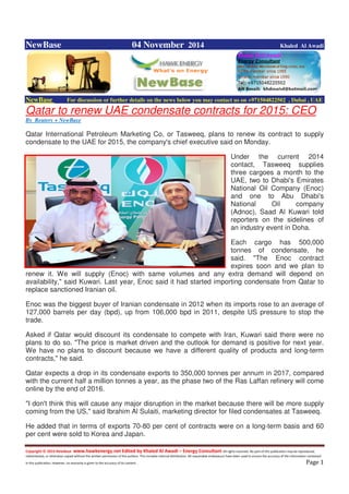 Copyright © 2014 NewBase www.hawkenergy.net Edited by Khaled Al Awadi – Energy Consultant All rights reserved. No part of this publication may be reproduced,
redistributed, or otherwise copied without the written permission of the authors. This includes internal distribution. All reasonable endeavours have been used to ensure the accuracy of the information contained
in this publication. However, no warranty is given to the accuracy of its content . Page 1
NewBase 04 November 2014 Khaled Al Awadi
NewBase For discussion or further details on the news below you may contact us on +971504822502 , Dubai , UAE
Qatar to renew UAE condensate contracts for 2015: CEO
By Reuters + NewBase
Qatar International Petroleum Marketing Co, or Tasweeq, plans to renew its contract to supply
condensate to the UAE for 2015, the company's chief executive said on Monday.
Under the current 2014
contact, Tasweeq supplies
three cargoes a month to the
UAE, two to Dhabi's Emirates
National Oil Company (Enoc)
and one to Abu Dhabi's
National Oil company
(Adnoc), Saad Al Kuwari told
reporters on the sidelines of
an industry event in Doha.
Each cargo has 500,000
tonnes of condensate, he
said. "The Enoc contract
expires soon and we plan to
renew it. We will supply (Enoc) with same volumes and any extra demand will depend on
availability," said Kuwari. Last year, Enoc said it had started importing condensate from Qatar to
replace sanctioned Iranian oil.
Enoc was the biggest buyer of Iranian condensate in 2012 when its imports rose to an average of
127,000 barrels per day (bpd), up from 106,000 bpd in 2011, despite US pressure to stop the
trade.
Asked if Qatar would discount its condensate to compete with Iran, Kuwari said there were no
plans to do so. "The price is market driven and the outlook for demand is positive for next year.
We have no plans to discount because we have a different quality of products and long-term
contracts," he said.
Qatar expects a drop in its condensate exports to 350,000 tonnes per annum in 2017, compared
with the current half a million tonnes a year, as the phase two of the Ras Laffan refinery will come
online by the end of 2016.
"I don't think this will cause any major disruption in the market because there will be more supply
coming from the US," said Ibrahim Al Sulaiti, marketing director for filed condensates at Tasweeq.
He added that in terms of exports 70-80 per cent of contracts were on a long-term basis and 60
per cent were sold to Korea and Japan.
 