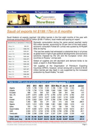 Copyright © 2014 NewBase www.hawkenergy.net Edited by Khaled Al Awadi – Energy Consultant All rights reserved. No part of this publication may be reproduced,
redistributed, or otherwise copied without the written permission of the authors. This includes internal distribution. All reasonable endeavours have been used to ensure the accuracy of the information contained
in this publication. However, no warranty is given to the accuracy of its content . Page 1
NewBase 04 September 2014 Khaled Al Awadi
NewBase For discussion or further details on the news below you may contact us on +971504822502 , Dubai , UAE
Saudi oil exports hit $199.17bn in 8 months
Saudi Arabia's oil exports reached 1.84 billion barrels in the first eight months of the year with
revenues amounting to SR747 billion ($199.17 billion), local media said quoting an expert.
Domestic consumption during the same period reached nearly
553 million barrels, accounting for 23 per cent of the total output,
economic consultant Fahad bin Jumaa was quoted by Al-Riyadh
daily as saying.
“The last few weeks had witnessed a substantial drop in oil prices
at global level in light of geo-political developments and economic
sanctions imposed by the US and the European Union (EU)
countries on Russia,” Jumaa said.
Global oil supplies are still abundant and demand tends to be
weak, a report in Arab News stated
“Oil supplies of the Organisation of Petroleum Exporting
Countries (OPEC), however, remain strong with a record of 30.44
million barrels per day (bpd) in July supported by the increased
production by Saudi Arabia,” he said.
 