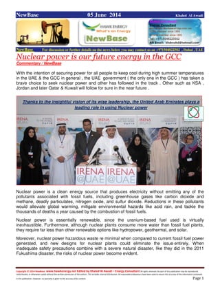 Copyright © 2014 NewBase www.hawkenergy.net Edited by Khaled Al Awadi – Energy Consultant All rights reserved. No part of this publication may be reproduced,
redistributed, or otherwise copied without the written permission of the authors. This includes internal distribution. All reasonable endeavours have been used to ensure the accuracy of the information contained
in this publication. However, no warranty is given to the accuracy of its content . Page 1
NewBase 05 June 2014 Khaled Al Awadi
NewBase For discussion or further details on the news below you may contact us on +971504822502 , Dubai , UAE
Nuclear power is our future energy in the GCC
Commentary / NewBase
With the intention of securing power for all people to keep cool during high summer temperatures
in the UAE & the GCC in general , the UAE government ( the only one in the GCC ) has taken a
brave choice to seek nuclear power and other has followed in the track . Other such as KSA ,
Jordan and later Qatar & Kuwait will follow for sure in the near future .
Nuclear power is a clean energy source that produces electricity without emitting any of the
pollutants associated with fossil fuels, including greenhouse gases like carbon dioxide and
methane, deadly particulates, nitrogen oxide, and sulfur dioxide. Reductions in these pollutants
would alleviate global warming, mitigate environmental hazards like acid rain, and tackle the
thousands of deaths a year caused by the combustion of fossil fuels.
Nuclear power is essentially renewable, since the uranium-based fuel used is virtually
inexhaustible. Furthermore, although nuclear plants consume more water than fossil fuel plants,
they require far less than other renewable options like hydropower, geothermal, and solar.
Moreover, nuclear power hazardous waste re minimal when compared to current fossil fuel power
generated, and new designs for nuclear plants could eliminate the issue entirely. When
inadequate safety precautions combine with a severe natural disaster, like they did in the 2011
Fukushima disaster, the risks of nuclear power become evident.
Thanks to the insightful vision of its wise leadership, the United Arab Emirates plays a
leading role in using Nuclear power
 