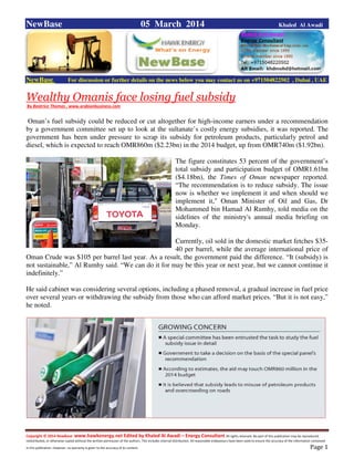 Copyright © 2014 NewBase www.hawkenergy.net Edited by Khaled Al Awadi – Energy Consultant All rights reserved. No part of this publication may be reproduced,
redistributed, or otherwise copied without the written permission of the authors. This includes internal distribution. All reasonable endeavours have been used to ensure the accuracy of the information contained
in this publication. However, no warranty is given to the accuracy of its content . Page 1
NewBase 05 March 2014 Khaled Al Awadi
NewBase For discussion or further details on the news below you may contact us on +971504822502 , Dubai , UAE
Wealthy Omanis face losing fuel subsidy
By Beatrice Thomas , www.arabianbusiness.com
Oman’s fuel subsidy could be reduced or cut altogether for high-income earners under a recommendation
by a government committee set up to look at the sultanate’s costly energy subsidies, it was reported. The
government has been under pressure to scrap its subsidy for petroleum products, particularly petrol and
diesel, which is expected to reach OMR860m ($2.23bn) in the 2014 budget, up from OMR740m ($1.92bn).
The figure constitutes 53 percent of the government’s
total subsidy and participation budget of OMR1.61bn
($4.18bn), the Times of Oman newspaper reported.
“The recommendation is to reduce subsidy. The issue
now is whether we implement it and when should we
implement it," Oman Minister of Oil and Gas, Dr
Mohammed bin Hamad Al Rumhy, told media on the
sidelines of the ministry's annual media briefing on
Monday.
Currently, oil sold in the domestic market fetches $35-
40 per barrel, while the average international price of
Oman Crude was $105 per barrel last year. As a result, the government paid the difference. “It (subsidy) is
not sustainable,” Al Rumhy said. “We can do it for may be this year or next year, but we cannot continue it
indefinitely.”
He said cabinet was considering several options, including a phased removal, a gradual increase in fuel price
over several years or withdrawing the subsidy from those who can afford market prices. “But it is not easy,”
he noted.
 
