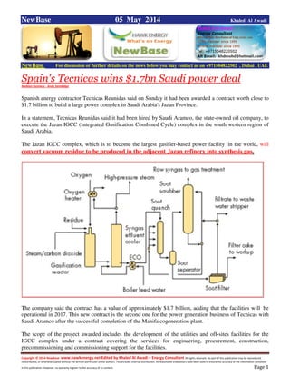 Copyright © 2014 NewBase www.hawkenergy.net Edited by Khaled Al Awadi – Energy Consultant All rights reserved. No part of this publication may be reproduced,
redistributed, or otherwise copied without the written permission of the authors. This includes internal distribution. All reasonable endeavours have been used to ensure the accuracy of the information contained
in this publication. However, no warranty is given to the accuracy of its content . Page 1
NewBase 05 May 2014 Khaled Al Awadi
NewBase For discussion or further details on the news below you may contact us on +971504822502 , Dubai , UAE
Spain's Tecnicas wins $1.7bn Saudi power deal
Arabian Business - Andy Sambidge
Spanish energy contractor Tecnicas Reunidas said on Sunday it had been awarded a contract worth close to
$1.7 billion to build a large power complex in Saudi Arabia's Jazan Province.
In a statement, Tecnicas Reunidas said it had been hired by Saudi Aramco, the state-owned oil company, to
execute the Jazan IGCC (Integrated Gasification Combined Cycle) complex in the south western region of
Saudi Arabia.
The Jazan IGCC complex, which is to become the largest gasifier-based power facility in the world, will
convert vacuum residue to be produced in the adjacent Jazan refinery into synthesis gas.
The company said the contract has a value of approximately $1.7 billion, adding that the facilities will be
operational in 2017. This new contract is the second one for the power generation business of Techicas with
Saudi Aramco after the successful completion of the Manifa cogeneration plant.
The scope of the project awarded includes the development of the utilities and off-sites facilities for the
IGCC complex under a contract covering the services for engineering, procurement, construction,
precommissioning and commissioning support for the facilities.
 