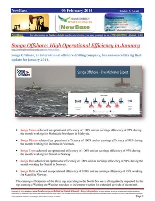 Copyright © 2014 NewBase www.hawkenergy.net Edited by Khaled Al Awadi – Energy Consultant All rights reserved. No part of this publication may be reproduced,
redistributed, or otherwise copied without the written permission of the authors. This includes internal distribution. All reasonable endeavours have been used to ensure the accuracy of the information contained
in this publication. However, no warranty is given to the accuracy of its content . Page 1
NewBase 06 February 2014 Khaled Al Awadi
NewBase For discussion or further details on the news below you may contact us on +971504822502 , Dubai , UAE
Songa Offshore: High Operational Efficiency in January
http://www.offshoreenergytoday.com and Press Release .
Songa Offshore, an international offshore drilling company, has announced its rig fleet
update for January 2014.
• Songa Venus achieved an operational efficiency of 100% and an earnings efficiency of 97% during
the month working for Mubadala Petroleum in Malaysia.
• Songa Mercur achieved an operational efficiency of 100% and an earnings efficiency of 99% during
the month working for Idemitsu in Vietnam.
• Songa Trym achieved an operational efficiency of 100% and an earnings efficiency of 97% during
the month working for Statoil in Norway.
• Songa Dee achieved an operational efficiency of 100% and an earnings efficiency of 94% during the
month working for Statoil in Norway.
• Songa Delta achieved an operational efficiency of 100% and an earnings efficiency of 95% working
for Statoil in Norway.
The earnings efficiencies of the three rigs operating in the North Sea were all negatively impacted by the
rigs earning a Waiting-on-Weather rate due to inclement weather for extended periods of the month.
 