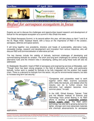 Copyright © 2014 NewBase www.hawkenergy.net Edited by Khaled Al Awadi – Energy Consultant All rights reserved. No part of this publication may be reproduced,
redistributed, or otherwise copied without the written permission of the authors. This includes internal distribution. All reasonable endeavours have been used to ensure the accuracy of the information contained
in this publication. However, no warranty is given to the accuracy of its content . Page 1
NewBase 07 April 2014 Khaled Al Awadi
NewBase For discussion or further details on the news below you may contact us on +971504822502 , Dubai , UAE
Biofuel for aerospace ecosystem in focusTradeArabia News Service
Experts are set to discuss the challenges and opportunities toward research and development of
biofuel for the aerospace ecosystem at a summit in Abu Dhabi this week.
The Global Aerospace Summit, in its second edition this year, will take place on April 7 and 8 at
the St. Regis Hotel, Saadiyat Island, with a focus on the importance of R&D in the aviation,
aerospace, defense and space sectors.
It will bring together vice presidents, directors and heads of sustainability, alternative fuels,
renewable energy, research and development and innovation from various industries, who will
discuss R&D and commercialisation of alternative jet fuel.
The key themes include the viability of biofuels, technical challenges of developing and
commercialising biofuels for aviation. The short and long term challenges for airlines to adopting
alternative fuels and the inherent risks in developing, selling and using these fuels will also be
addressed.
Dr Abdelqader Abusafieh, head of R&D of aerospace and engineering services at Mubadala, said:
“Though there has been strong progress in the field of alternative jet fuels, and particularly
biofuels, further work is needed for biofuels to be fully integrated into the aviation fuel supply
chain. There is a demand for biofuels from the sector, not just for environmental reasons, but also
to increase long term fuel security.”
“Companies and universities need to work
together within R&D, examine successes
within fields like biofuels, and debate what the
industry can do to further ensure that
alternative fuel adoption becomes more
common place,” he said.
In the UAE, Etihad Airways, Takreer, Total
and the Masdar Institute of Science and
Technology have joined Boeing in its R&D
efforts to develop a sustainable aviation
biofuel supply chain. The R&D within
technology has also led to growing demand for
lighter, stronger and more advanced materials
and chemical advancements for aerospace
applications.
 