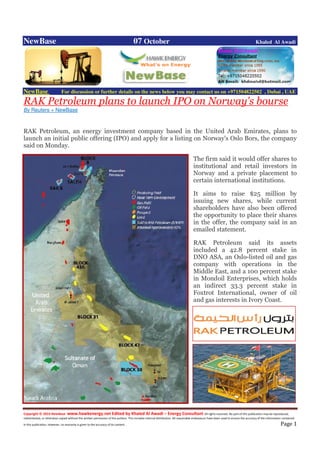 Copyright © 2014 NewBase www.hawkenergy.net Edited by Khaled Al Awadi – Energy Consultant All rights reserved. No part of this publication may be reproduced,
redistributed, or otherwise copied without the written permission of the authors. This includes internal distribution. All reasonable endeavours have been used to ensure the accuracy of the information contained
in this publication. However, no warranty is given to the accuracy of its content . Page 1
NewBase 07 October Khaled Al Awadi
NewBase For discussion or further details on the news below you may contact us on +971504822502 , Dubai , UAE
RAK Petroleum plans to launch IPO on Norway's bourse
By Reuters + NewBase
RAK Petroleum, an energy investment company based in the United Arab Emirates, plans to
launch an initial public offering (IPO) and apply for a listing on Norway's Oslo Bors, the company
said on Monday.
The firm said it would offer shares to
institutional and retail investors in
Norway and a private placement to
certain international institutions.
It aims to raise $25 million by
issuing new shares, while current
shareholders have also been offered
the opportunity to place their shares
in the offer, the company said in an
emailed statement.
RAK Petroleum said its assets
included a 42.8 percent stake in
DNO ASA, an Oslo-listed oil and gas
company with operations in the
Middle East, and a 100 percent stake
in Mondoil Enterprises, which holds
an indirect 33.3 percent stake in
Foxtrot International, owner of oil
and gas interests in Ivory Coast.
 