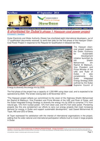 Copyright © 2014 NewBase www.hawkenergy.net Edited by Khaled Al Awadi – Energy Consultant All rights reserved. No part of this publication may be reproduced,
redistributed, or otherwise copied without the written permission of the authors. This includes internal distribution. All reasonable endeavours have been used to ensure the accuracy of the information contained
in this publication. However, no warranty is given to the accuracy of its content . Page 1
NewBase 07 September 2014 Khaled Al Awadi
NewBase For discussion or further details on the news below you may contact us on +971504822502 , Dubai , UAE
8 shortlisted for Dubai’s phase 1 Hassyan coal power project
Emirates24 + NewBase
Dubai Electricity and Water Authority (Dewa) has shortlisted eight international developers, out of
17 qualification documents received, to send their bids for the first phase of the Hassyan Clean-
Coal Power Project in response to the Request for Qualification it released last May.
The Hassyan clean-
coal project supports
the Green Economy
for Sustainable
Development
initiative launched by
HH Sheikh
Mohammed bin
Rashid Al Maktoum,
Vice President and
Prime Minister of the
UAE and Ruler of
Dubai. It also
complements the
Dubai Integrated
Energy Strategy 2030
outlined by the Dubai
Supreme Council of
Energy to diversify the energy mix by 2030.
The first phase of the project has a capacity of 1,200 MW using clean coal, and is expected to be
operational by 2020. The tender closing date is 26 November 2014.
"The Hassyan project reflects our commitment to the vision of His Highness Sheikh Mohammed
bin Rashid Al Maktoum, Vice President and Prime Minister of the UAE and Ruler of Dubai, and
the Dubai Integrated Energy Strategy to diversify the energy mix by 2030 to comprise 71% from
natural gas, 12% from nuclear power, 12% from clean coal, and 5% from solar power. Pioneering
projects like this one complement our efforts to carry out energy projects that meet increasing
demand for energy in Dubai and support sustainable development," said Saeed Mohammed Al
Tayer, MD and CEO of Dewa.
Al Tayer expressed his satisfaction with the interest of international organisations in the project,
adding that the wide national and international participation reflects trust to invest in large projects
in Dubai.
 