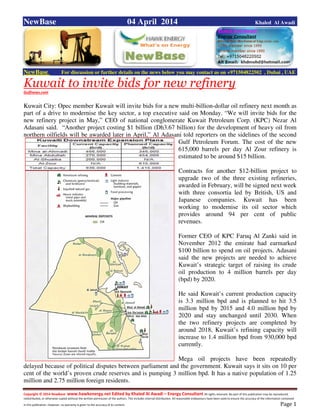 Copyright © 2014 NewBase www.hawkenergy.net Edited by Khaled Al Awadi – Energy Consultant All rights reserved. No part of this publication may be reproduced,
redistributed, or otherwise copied without the written permission of the authors. This includes internal distribution. All reasonable endeavours have been used to ensure the accuracy of the information contained
in this publication. However, no warranty is given to the accuracy of its content . Page 1
NewBase 04 April 2014 Khaled Al Awadi
NewBase For discussion or further details on the news below you may contact us on +971504822502 , Dubai , UAE
Kuwait to invite bids for new refinery
Gulfnews.com
Kuwait City: Opec member Kuwait will invite bids for a new multi-billion-dollar oil refinery next month as
part of a drive to modernise the key sector, a top executive said on Monday. “We will invite bids for the
new refinery project in May,” CEO of national conglomerate Kuwait Petroleum Corp. (KPC) Nezar Al
Adasani said. “Another project costing $1 billion (Dh3.67 billion) for the development of heavy oil from
northern oilfields will be awarded later in April,” Al Adasani told reporters on the sidelines of the second
Gulf Petroleum Forum. The cost of the new
615,000 barrels per day Al Zour refinery is
estimated to be around $15 billion.
Contracts for another $12-billion project to
upgrade two of the three existing refineries,
awarded in February, will be signed next week
with three consortia led by British, US and
Japanese companies. Kuwait has been
working to modernise its oil sector which
provides around 94 per cent of public
revenues.
Former CEO of KPC Faruq Al Zanki said in
November 2012 the emirate had earmarked
$100 billion to spend on oil projects. Adasani
said the new projects are needed to achieve
Kuwait’s strategic target of raising its crude
oil production to 4 million barrels per day
(bpd) by 2020.
He said Kuwait’s current production capacity
is 3.3 million bpd and is planned to hit 3.5
million bpd by 2015 and 4.0 million bpd by
2020 and stay unchanged until 2030. When
the two refinery projects are completed by
around 2018, Kuwait’s refining capacity will
increase to 1.4 million bpd from 930,000 bpd
currently.
Mega oil projects have been repeatedly
delayed because of political disputes between parliament and the government. Kuwait says it sits on 10 per
cent of the world’s proven crude reserves and is pumping 3 million bpd. It has a native population of 1.25
million and 2.75 million foreign residents.
 